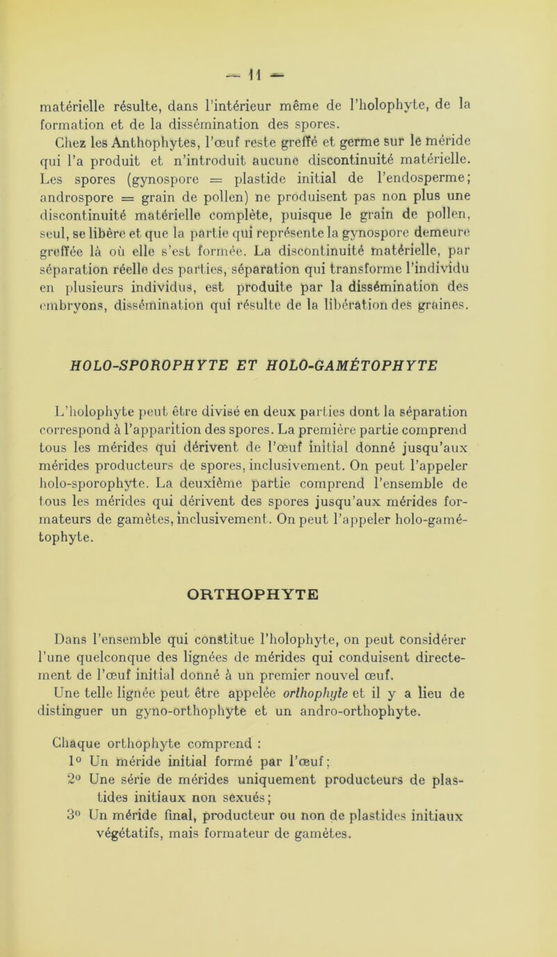 matérielle résulte, dans l’intérieur même de l’holophyte, de la formation et de la dissémination des spores. Chez les Anthophytes, l’œuf reste greffé et germe sur le méride qui l’a produit et n’introduit aucune discontinuité matérielle. Les spores (gynospore = plastide initial de l’endosperme; androspore = grain de pollen) ne produisent pas non plus une discontinuité matérielle complète, puisque le grain de pollen, seul, se libère et que la partie qui représente la gynospore demeure greffée là où elle s’est formée. La discontinuité matérielle, par séparation réelle des parties, séparation qui transforme l’individu en plusieurs individus, est produite par la dissémination des embryons, dissémination qui résulte de la libération des graines. HOLO-SPOROPHYTE ET HOLO-GAMÉTOPHYTE L’iiolophyte peut être divisé en deux parties dont la séparation correspond à l’apparition des spores. La première partie comprend tous les mérides qui dérivent de l’œuf initial donné jusqu’aux mérides producteurs de spores, inclusivement. On peut l’appeler holo-sporophyte. La deuxième partie comprend l’ensemble de tous les mérides qui dérivent des spores jusqu’aux mérides for- mateurs de gamètes, inclusivement . On peut l’appeler holo-gamé- tophyte. ORTHOPHYTE Dans l’ensemble qui constitue l’holophyte, on peut considérer l’une quelconque des lignées de mérides qui conduisent directe- ment de l’œuf initial donné à un premier nouvel œuf. Une telle lignée peut être appelée orthopliyle et il y a lieu de distinguer un gyno-orthophyte et un andro-orthophyte. Chaque orthophyte comprend : 1° Un méride initial formé par l’œuf; 2° Une série de mérides uniquement producteurs de plas- tides initiaux non sexués; 3° Un méride final, producteur ou non de plastides initiaux végétatifs, mais formateur de gamètes.