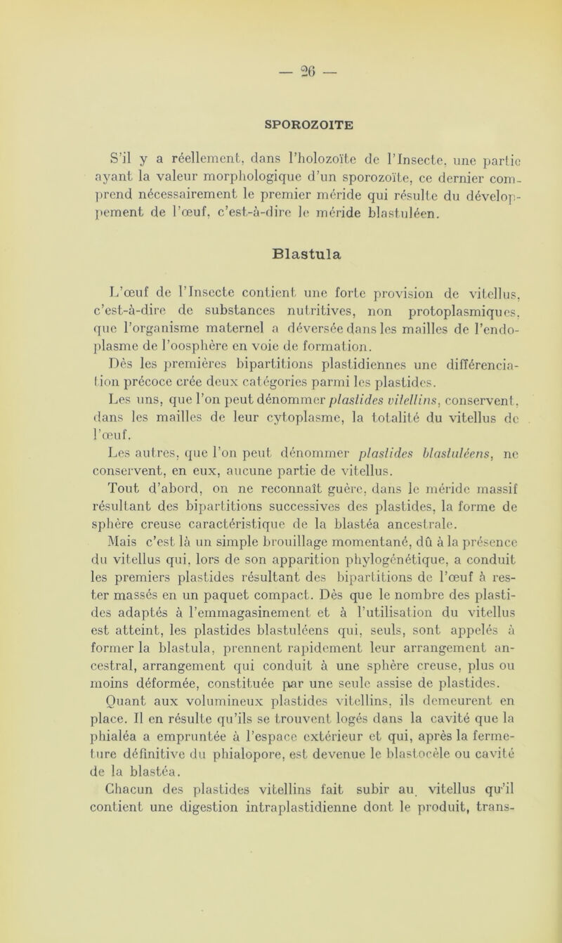 — 56 SPOROZOITE S’il y a réellement, dans l’holozoïte de l’Insecte, une partie ayant la valeur morphologique d’un sporozoïte, ce dernier com- prend nécessairement le premier méride qui résulte du dévelop- pement de l’œuf, c’est-à-dire le méride blastuléen. Blastula L’œuf de l’Insecte contient une forte provision de vitellus, c’est-à-dire de substances nutritives, non protoplasmiques, que l’organisme maternel a déversée dans les mailles de l’endo- plasme de l’oosphère en voie de formation. Dès les premières bipartitions plastidiennes une différencia- tion précoce crée deux catégories parmi les plastides. Les uns, que l’on peut dénommer plaslides vilellins, conservent, dans les mailles de leur cytoplasme, la totalité du vitellus de l’œuf. Les autres, que l'on peut dénommer plastides blastuléens, ne conservent, en eux, aucune partie de vitellus. Tout d’abord, on ne reconnaît guère, dans le méride massif résultant des bipartitions successives des plastides, la forme de sphère creuse caractéristique de la blastéa ancestrale. Mais c’est là un simple brouillage momentané, dû à la présence du vitellus qui, lors de son apparition phylogénétique, a conduit les premiers plastides résultant des bipartitions de l’œuf à res- ter massés en un paquet compact. Dès que le nombre des plasti- des adaptés à l’emmagasinement et à l’utilisation du vitellus est atteint, les plastides blastuléens qui, seuls, sont appelés à former la blastula, prennent rapidement leur arrangement an- cestral, arrangement qui conduit à une sphère creuse, plus ou moins déformée, constituée par une seule assise de plastides. Quant aux volumineux plastides vitellins, ils demeurent en place. Il en résulte qu’ils se trouvent logés dans la cavité que la phialéa a empruntée à l’espace extérieur et qui, après la ferme- ture définitive du phialopore, est devenue le blastocèle ou cavité de la blastéa. Chacun des plastides vitellins fait subir au vitellus qu’il contient une digestion intraplastidienne dont le produit, trans-