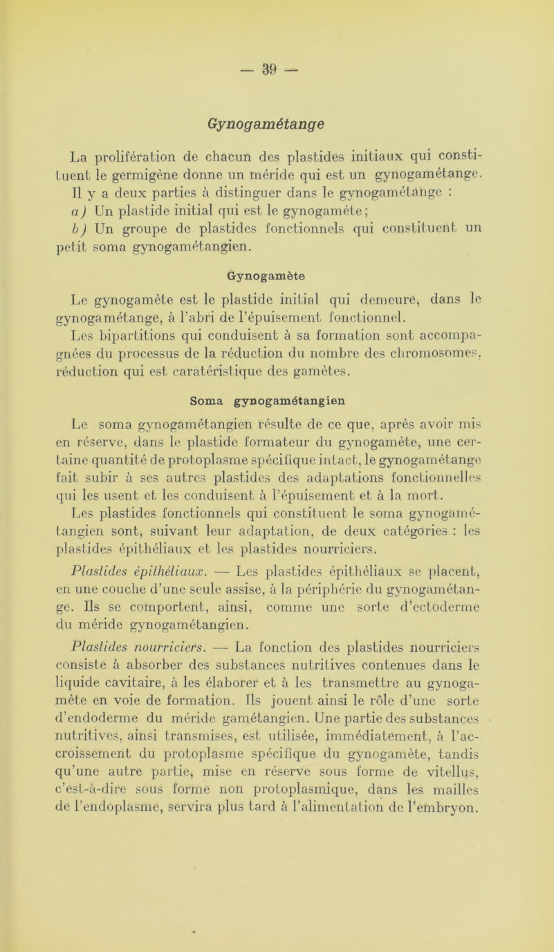 Gynogamétange La prolifération de chacun des plastides initiaux qui consti- tuent le germigène donne un méride qui est un gynogamétange. Il y a deux parties à distinguer dans le gynogamétange : a) Un plastide initial qui est le gynogamète; b) Un groupe de plastides fonctionnels qui constituent un petit soma gynogamétangien. Gynogamète Le gynogamète est le plastide initial qui demeure, dans le gynogamétange, à l’abri de l’épuisement, fonctionnel. Les bipartitions qui conduisent à sa formation sont accompa- gnées du processus de la réduction du nombre des chromosomes, réduction qui est caratéristiquc des gamètes. Soma gynogamétangien Le soma gynogamétangien résulte de ce que, après avoir mis en réserve, dans le plastide formateur du gynogamète, une cer- taine quantité de protoplasme spécifique intact, le gynogamétange fait subir à ses autres plastides des adaptations fonctionnelles qui les usent et les conduisent à l’épuisement et à la mort. Les plastides fonctionnels qui constituent le soma gynogamé- tangien sont, suivant leur adaptation, de deux catégories : les plastides épithéliaux et les plastides nourriciers. Plastides épithéliaux. ■—• Les plastides épithéliaux se placent, en une couche d’une seule assise, à la périphérie du gynogamétan- ge. Ils se comportent, ainsi, comme une sorte d’ectoderme du méride gynogamétangien. Plastides nourriciers. — La fonction des plastides nourriciers consiste à absorber des substances nutritives contenues dans le liquide cavitaire, à les élaborer et à les transmettre au gynoga- mète en voie de formation. Ils jouent ainsi le rôle d’une sorte d’endoderme du méride gamétangien. Une partie des substances nutritives, ainsi transmises, est utilisée, immédiatement, à l’ac- croissement du protoplasme spécifique du gynogamète, tandis qu’une autre partie, mise en réserve sous forme de vitellus, c’est-à-dire sous forme non protoplasmique, dans les mailles de l’endoplasme, servira plus tard à l’alimentation de l’embryon.