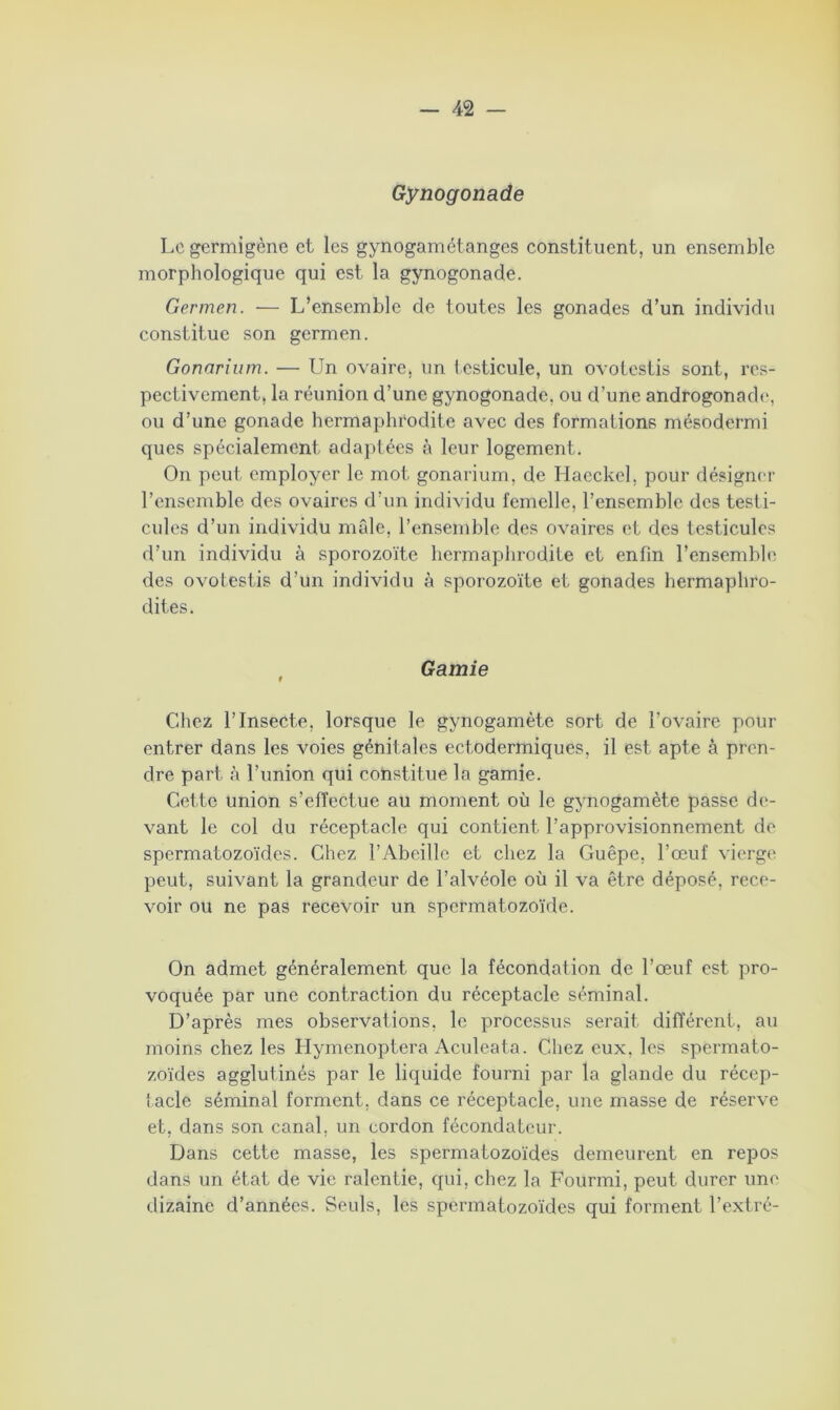 Gynogonade Lcgermigène et les gynogamétanges constituent, un ensemble morphologique qui est la gynogonade. Germen. — L’ensemble de toutes les gonades d’un individu constitue son germen. Gonarium. — Un ovaire, un testicule, un ovotestis sont, res- pectivement, la réunion d’une gynogonade. ou d’une androgonade, ou d’une gonade hermaphrodite avec des formations mésodermi ques spécialement adaptées à leur logement. On peut employer le mot gonarium, de Haeckel, pour désigner l’ensemble des ovaires d’un individu femelle, l’ensemble des testi- cules d’un individu mâle, l’ensemble des ovaires et des testicules d’un individu à sporozoïte hermaphrodite et enfin l’ensemble des ovotestis d’un individu à sporozoïte et gonades hermaphro- dites. , Garnie Chez l’Insecte, lorsque le gynogamète sort de l’ovaire pour entrer dans les voies génitales ectodermiques, il est apte à pren- dre part à l’union qui constitue la garnie. Cette union s’effectue au moment où le gynogamète passe de- vant le col du réceptacle qui contient l’approvisionnement de spermatozoïdes. Chez l’Abeille et chez la Guêpe, l’œuf vierge peut, suivant la grandeur de l’alvéole où il va être déposé, rece- voir ou ne pas recevoir un spermatozoïde. On admet généralement que la fécondation de l’œuf est pro- voquée par une contraction du réceptacle séminal. D’après mes observations, le processus serait différent, au moins chez les Hymenoptera Aculeata. Chez eux, les spermato- zoïdes agglutinés par le liquide fourni par la glande du récep- tacle séminal forment, dans ce réceptacle, une masse de réserve et, dans son canal, un cordon fécondateur. Dans cette masse, les spermatozoïdes demeurent en repos dans un état de vie ralentie, qui, chez la Fourmi, peut durer une dizaine d’années. Seuls, les spermatozoïdes qui forment l’extré-