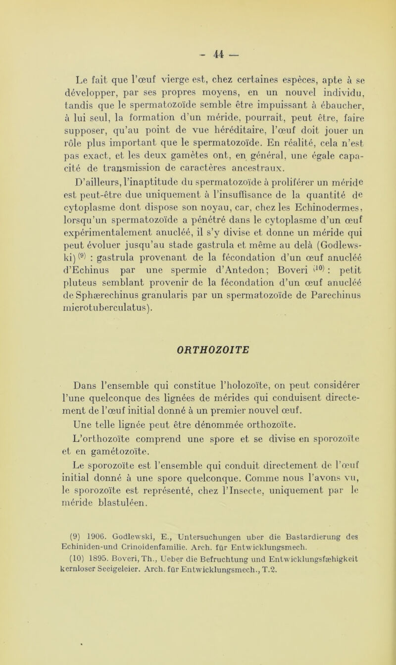 Le fait que l’œuf vierge est, chez certaines espèces, apte à se développer, par ses propres moyens, en un nouvel individu, tandis que le spermatozoïde semble être impuissant à ébaucher, à lui seul, la formation d’un méride, pourrait, peut être, faire supposer, qu’au point de vue héréditaire, l’œuf doit jouer un rôle plus important que le spermatozoïde. En réalité, cela n’est pas exact, et les deux gamètes ont, en général, une égale capa- cité de transmission de caractères ancestraux. D’ailleurs, l’inaptitude du spermatozoïde à proliférer un méride est peut-être due uniquement à l’insuffisance de la quantité de cytoplasme dont dispose son noyau, car, chez les Echinodermes, lorsqu’un spermatozoïde a pénétré dans le cytoplasme d’un œuf expérimentalement anucléé, il s’y divise et donne un méride qui peut évoluer jusqu’au stade gastrula et même au delà (Godlews- ki)(9 10) : gastrula provenant de la fécondation d’un œuf anucléé d’Echinus par une spermie d’Antedon; Boveri d°) : petit pluteus semblant provenir de la fécondation d’un œuf anucléé de Sphærechinus granularis par un spermatozoïde de Parechinus microtuberculatus). ORTHOZOITE Dans l’ensemble qui constitue l’holozoïte, on peut considérer l’une quelconque des lignées de mérides qui conduisent directe- ment de l’œuf initial donné à un premier nouvel œuf. Une telle lignée peut être dénommée orthozoïte. L’orthozoïte comprend une spore et se divise en sporozoïte et en gamétozoïte. Le sporozoïte est l’ensemble qui conduit directement de l’œuf initial donné à une spore quelconque. Comme nous l’avons vu, le sporozoïte est représenté, chez l’Insecte, uniquement par le méride blastuléen. (9) 1906. Godlewski, E., Untersuchungen uber die Bastardierung des Echiniden-und Crinoidenfamilie. Arch. îür Entwicklungsmech. (10) 1895. Boveri, Th., Ueber die Befruchtung und Entwicklungsfæhigkeit kernloser Seeigeleier. Arch. far Entwicklungsmech., T.2.