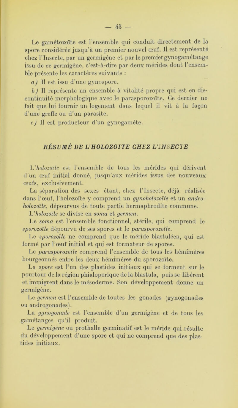 Le gamétozoïte est l’ensemble qui conduit directement de la spore considérée jusqu’à un premier nouvel œuf. Il est représenté chez l’Insecte, par un germigène et par le premiergynogamétange issu de ce germigène, c’est-à-dire par deux mérides dont l’ensem- ble présente les caractères suivants : a) Il est issu d’une gynospore. b) Il représente un ensemble à vitalité propre qui est en dis- continuité morphologique avec le parasporozoïte. Ce dernier ne fait que lui fournir un logement dans lequel il vit à la façon d’une greffe ou d’un parasite. c) Il est producteur d’un gynogamète. RÉSLMÉ DE L’HOLOZOITE CHEZ L'INSECTE L'holozoïlc est l’ensemble de tous les mérides qui dérivent d’un œuf initial donné, jusqu’aux mérides issus des nouveaux œufs, exclusivement. La séparation des sexes étant, chez l’InsecLe, déjà réalisée dans l’œuf, l’holozoïte y comprend un gynoholozoïle et un andro- holozoïle, dépourvus de toute partie hermaphrodite commune. L’holozoïle se divise en sonia et germen. Le soma est l’ensemble fonctionnel, stérile, qui comprend le sporozoïle dépourvu de ses spores et le parasporozoïte. Le sporozoïle ne comprend que le méride blastuléen, qui est formé par l’œuf initial et qui est formateur de spores. Le parasporozoïte comprend l’ensemble de tous les hémimères bourgeonnés entre les deux hémimères du sporozoïte. La spore est l’un des plastides initiaux qui se forment sur le pourtour de la région phialoporique de la blastula, puis se libèrent et immigrent dans le mésoderme. Son développement donne un germigène. Le germen est l’ensemble de toutes les gonades (gynogonades ou androgonades). La ggnogonade est l’ensemble d’un germigène et de tous les gamétanges qu’il produit. Le germigène ou prothalle germinatif est le méride qui résulte du développement d’une spore et qui ne comprend que des plas- tides initiaux.