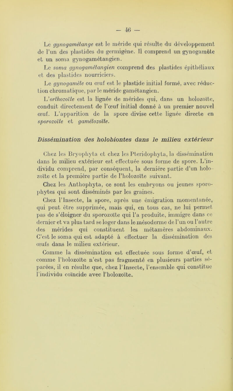 Le (jynogarnétange est le méride qui résulte du développement de l’un des plastides du germigène. Il comprend un gynogarnète et un soma gynogamétangien. Le soma gynogamétangien comprend des plastides épithéliaux et des plastides nourriciers. Le gynogamèle ou œuf est le plastide initial formé, avec réduc- tion chromatique, par le méride gamétangien. L'orlhozoïle est la lignée de mérides qui, dans un holozoïtc, conduit directement de l’œuf initial donné à un premier nouvel œuf. L’apparition de la spore divise cette lignée directe en sporozoïte et gamélozoïte. Dissémination des holobiontes dans le milieu extérieur Chez les Bryophyta et chez les Pteridophyta, la dissémination dans le milieu extérieur est effectuée sous forme de spore. L’in- dividu comprend, par conséquent, la dernière partie d’un holo • zoïte et la première partie de l’holozoïte suivant. Chez les Anthophyta, ce sont les embryons ou jeunes sporo- phytes qui sont disséminés par les graines. Chez l’Insecte, la spore, après une émigration momentanée, qui peut être supprimée, mais qui, en tous cas, ne lui permet pas de s’éloigner du sporozoïte qui l’a produite, immigre dans ce dernier et va plus tard se loger dans le mésoderme de l’un ou l’autre des mérides qui constituent les métamères abdominaux. C’est le soma qui est adapté à effectuer la dissémination des œufs dans le milieu extérieur. Comme la dissémination est effectuée sous forme d’œuf, et comme l’holozoïte n’est pas fragmenté en plusieurs parties sé- parées, il en résulte que, chez l’Insecte, l’ensemble qui constitue l'individu coïncide avec l’holozoïte.