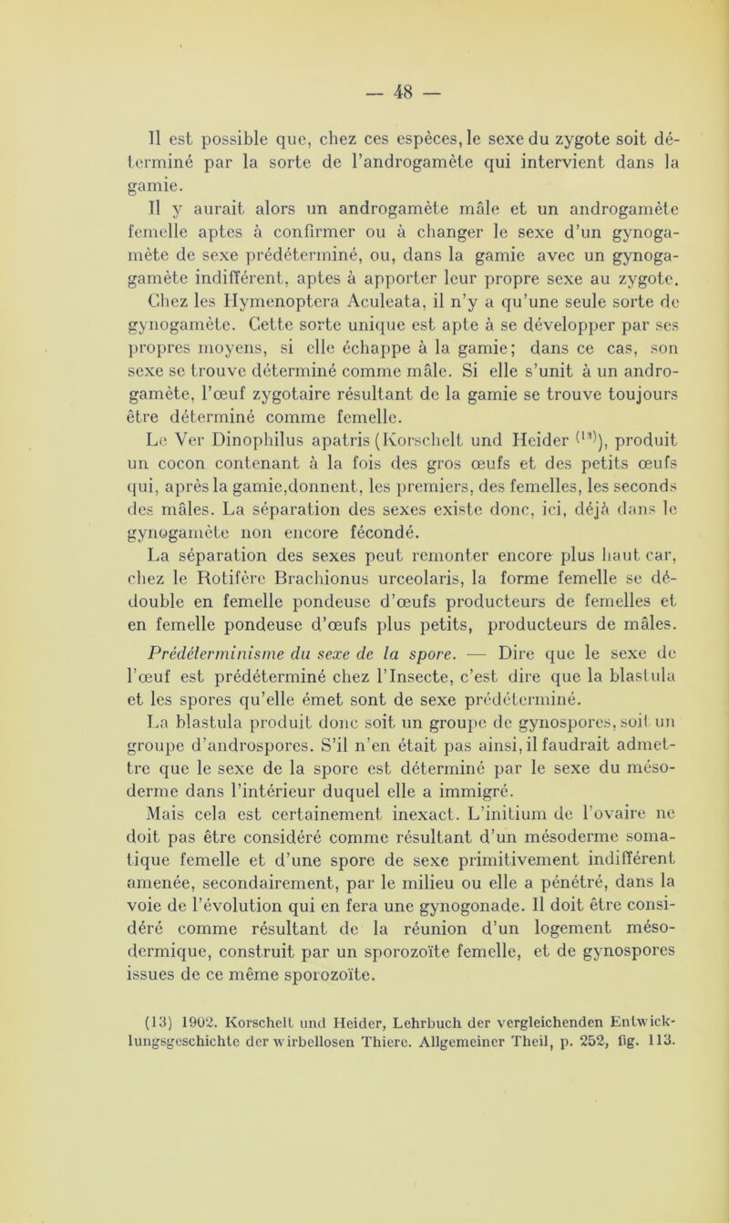 Il est possible que, chez ces espèces, le sexe du zygote soit dé- terminé par la sorte de l’androgamète qui intervient dans la garnie. Il y aurait alors un androgamète mâle et un androgamète femelle aptes à confirmer ou à changer le sexe d’un gynoga- mète de sexe prédéterminé, ou, dans la garnie avec un gynoga- gamète indifférent, aptes à apporter leur propre sexe au zygote. Chez les Hymenoptera Aculeata, il n’y a qu’une seule sorte de gynogamète. Cette sorte unique est apte à se développer par ses propres moyens, si elle échappe à la garnie; dans ce cas, son sexe se trouve déterminé comme mâle. Si elle s’unit à un andro- gamète, l’œuf zygotaire résultant de la garnie se trouve toujours être déterminé comme femelle. Le Ver Dinophilus apatris (Korschelt und Heider Vh), produit un cocon contenant à la fois des gros œufs et des petits œufs qui, après la garnie,donnent, les premiers, des femelles, les seconds des mâles. La séparation des sexes existe donc, ici, déjà dans le gynogamète non encore fécondé. La séparation des sexes peut remonter encore plus haut car, chez le Rotifère Brachionus urceolaris, la forme femelle se dé- double en femelle pondeuse d’œufs producteurs de femelles et en femelle pondeuse d’œufs plus petits, producteurs de mâles. Prédéierminisme du sexe de la spore. —- Dire que le sexe de l’œuf est prédéterminé chez l’Insecte, c’est dire que la blastula et les spores qu’elle émet sont de sexe prédéterminé. La blastula produit donc soit un groupe de gynospores, soit un groupe d’androspores. S’il n’en était pas ainsi, il faudrait admet- tre que le sexe de la spore est déterminé par le sexe du méso- derme dans l’intérieur duquel elle a immigré. Mais cela est certainement inexact. L’initium de l’ovaire ne doit pas être considéré comme résultant d’un mésoderme soma- tique femelle et d’une spore de sexe primitivement indifférent amenée, secondairement, par le milieu ou elle a pénétré, dans la voie de l’évolution qui en fera une gynogonade. Il doit être consi- déré comme résultant de la réunion d’un logement méso- dermique, construit par un sporozoïte femelle, et de gynospores issues de ce même sporozoïte. (13) 1902. Korschelt und Heider, Lehrbuch der vergleichenden Enlwick- lungsgcschichtc der wirbellosen Thierc. Allgemeiner Theil, p. 252, fig. 113.