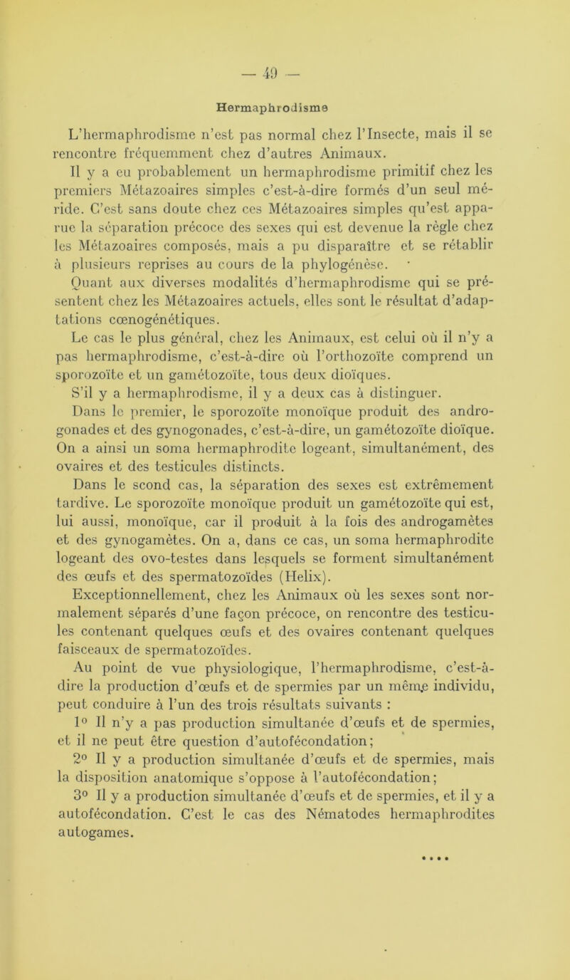 — 40 Hermaphrodisme L’hermaphrodisme n’est pas normal chez l’Insecte, mais il se rencontre fréquemment chez d’autres Animaux. Il y a eu probablement un hermaphrodisme primitif chez les premiers Métazoaires simples c’est-à-dire formés d’un seul mé- ride. C’est sans doute chez ces Métazoaires simples qu’est appa- rue la séparation précoce des sexes qui est devenue la règle chez les Métazoaires composés, mais a pu disparaître et se rétablir à plusieurs reprises au cours de la phylogénèse. Quant aux diverses modalités d’hermaphrodisme qui se pré- sentent chez les Métazoaires actuels, elles sont le résultat d’adap- tations cœnogénétiques. Le cas le plus général, chez les Animaux, est celui où il n’y a pas hermaphrodisme, c’est-à-dire où l’orthozoïte comprend un sporozoïte et un gamétozoïte, tous deux dioïques. S’il y a hermaphrodisme, il y a deux cas à distinguer. Dans le premier, le sporozoïte monoïque produit des andro- gonades et des gynogonades, c’est-à-dire, un gamétozoïte dioïque. On a ainsi un soma hermaphrodite logeant, simultanément, des ovaires et des testicules distincts. Dans le scond cas, la séparation des sexes est extrêmement tardive. Le sporozoïte monoïque produit un gamétozoïte qui est, lui aussi, monoïque, car il produit à la fois des androgamètes et des gynogamètes. On a, dans ce cas, un soma hermaphrodite logeant des ovo-testes dans lesquels se forment simultanément des œufs et des spermatozoïdes (Hélix). Exceptionnellement, chez les Animaux où les sexes sont nor- malement séparés d’une façon précoce, on rencontre des testicu- les contenant quelques œufs et des ovaires contenant quelques faisceaux de spermatozoïdes. Au point de vue physiologique, l’hermaphrodisme, c’est-à- dire la production d’œufs et de spermies par un niêrnje individu, peut conduire à l’un des trois résultats suivants : 1° Il n’y a pas production simultanée d’œufs et de spermies, et il ne peut être question d’autofécondation; 2° Il y a production simultanée d’œufs et de spermies, mais la disposition anatomique s’oppose à l’autofécondation; 3° Il y a production simultanée d’œufs et de spermies, et il y a autofécondation. C’est le cas des Nématodes hermaphrodites autogames. • • • •