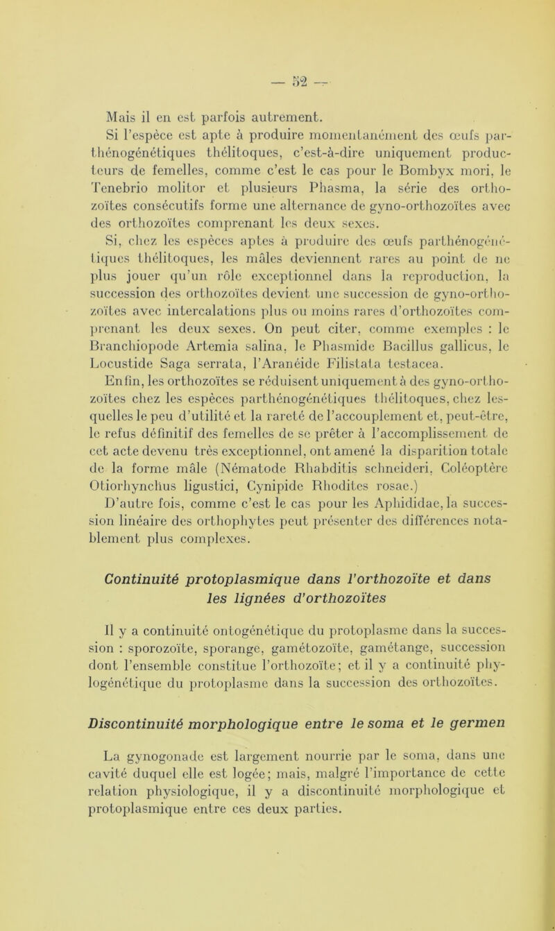 Si l’espèce est apte à produire momentanément des œufs par- thénogénétiques thélitoques, c’est-à-dire uniquement produc- teurs de femelles, comme c’est le cas pour le Bombyx mori, le Tenebrio molitor et plusieurs Phasma, la série des ortho- zoïtes consécutifs forme une alternance de gyno-orthozoïtes avec des orthozoïtes comprenant les deux sexes. Si, chez les espèces aptes à produire des œufs parthénogéné- tiques thélitoques, les mâles deviennent rares au point de ne plus jouer qu’un rôle exceptionnel dans la reproduction, la succession des orthozoïtes devient une succession de gyno-ortho- zoïtes avec intercalations plus ou moins rares d’orthozoïtes com- prenant les deux sexes. On peut citer, comme exemples : le Branchiopode Artemia salina. le Phasmide Bacillus gallicus, le Locustide Saga serrata, l’Aranéide Filistata testacea. Enfin, les orthozoïtes se réduisent uniquement à des gyno-ortho- zoïtes chez les espèces parthénogénétiques thélitoques, chez les- quelles le peu d’utilité et la rareté de l’accouplement et, peut-être, le refus définitif des femelles de se prêter à l’accomplissement de cet acte devenu très exceptionnel, ont amené la disparition totale de la forme mâle (Nématode Bhabditis schneideri, Coléoptère Otiorhynclius ligustici, Cynipide Bhoditcs rosac.) D’autre fois, comme c’est le cas pour les Aphididac,la succes- sion linéaire des orthophytes peut présenter des différences nota- blement plus complexes. Continuité protoplasmique dans l’orthozoïte et dans les lignées d’orthozoïtes Il y a continuité ontogénétique du protoplasme dans la succes- sion : sporozoïte, sporange, gamétozoïte, gamétange, succession dont l’ensemble constitue l’orthozoïte; et il y a continuité phy- logénétique du protoplasme dans la succession des orthozoïtes. Discontinuité morphologique entre le soma et le germen La gynogonade est largement nourrie par le soma, dans une cavité duquel elle est logée; mais, malgré l’importance de cette relation physiologique, il y a discontinuité morphologique et protoplasmique entre ces deux parties.