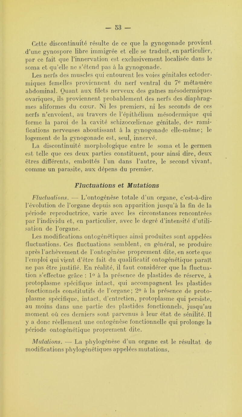 Cetlc discontinuité résulte de ce que la gynogonade provient d’une gynospore libre immigrée et elle se traduit, en particulier, par ce fait que l’innervation est exclusivement localisée dans le soma et qu’elle ne s’étend pas à la gynogonade. Les nerfs des muscles qui entourent les voies génitales ectoder- iniques femelles proviennent du nerf ventral du 7e métamère abdominal. Quant aux filets nerveux des gaînes mésodermiques ovariques, ils proviennent probablement des nerfs des diaphrag- mes aliformes du cœur. Ni les premiers, ni les seconds de ces nerfs n’envoient, au travers de l’épithélium mésodermique qui forme la paroi de la cavité schizocœlienne génitale, de« rami- fications nerveuses aboutissant à la gynogonade elle-même; le logement de la gynogonade est, seul, innervé. La discontinuité morphologique entre le soma et le germen est telle que ces deux parties constituent, pour ainsi dire, deux êtres différents, emboîtés l’un dans l’autre, le second vivant, comme un parasite, aux dépens du premier. Fluctuations et Mutations Fluctuations. — L’ontogénèse totale d’un organe, c’est-à-dire révolution de l’organe depuis son apparition jusqu’à la fin de la période reproductrice, varie avec les circonstances rencontrées par l’individu et, en particulier, avec le degré d’intensité d’utili- sation de l’organe. Les modifications ontogénétiques ainsi produites sont appelées fluctuations. Ces fluctuations semblent, en général, se produire après l’achèvement de l’ontogénèse proprement dite, en sort e que l’emploi qui vient d’être fait du qualificatif ontogénétique paraît ne pas être justifié. En réalité, il faut considérer que la fluctua- tion s’effectue grâce : 1° à la présence de plastides de réserve, à protoplasme spécifique intact, qui accompagnent les plastides fonctionnels constitutifs de l’organe; 2° à la présence de proto- plasme spécifique, intact, d’entretien, protoplasme qui persiste, au moins dans une partie des plastides fonctionnels, jusqu’au moment où ces derniers sont parvenus à leur état de sénilité. Il y a donc réellement une ontogénèse fonctionnelle qui prolonge la période ontogénétique proprement dite. Mutations. — La phylogénèse d’un organe est le résultat de modifications phylogénétiques appelées mutations.