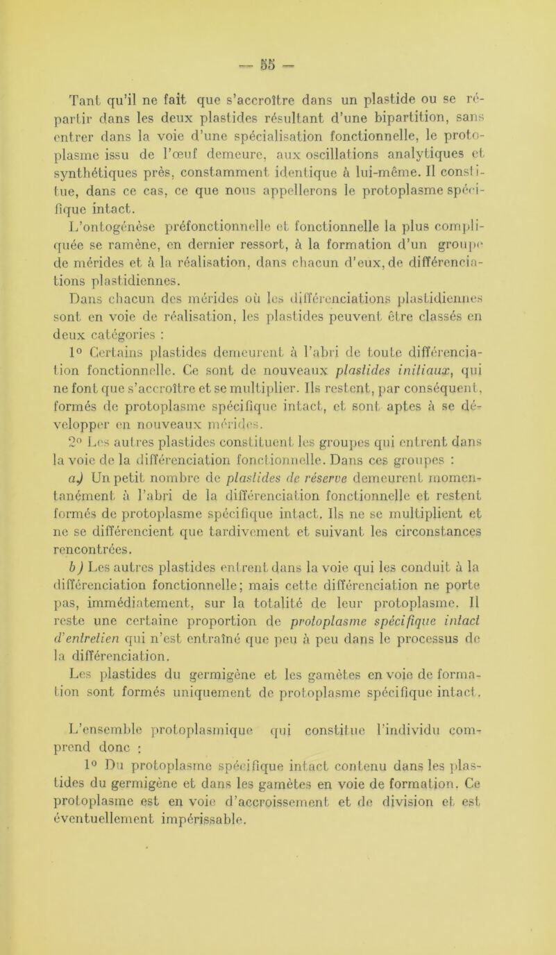 Tant qu’il ne fait que s’accroître dans un plastide ou se ré- partir dans les deux plastides résultant d’une bipartition, sans entrer dans la voie d’une spécialisation fonctionnelle, le proto- plasme issu de l’œuf demeure, aux oscillations analytiques et synthétiques près, constamment identique à lui-même. Il consi i- tue, dans ce cas, ce que nous appellerons le protoplasme spéci- fique intact. L’ontogénèse préfonctionnelle et fonctionnelle la plus compli- quée se ramène, en dernier ressort, à la formation d’un groupe de mérides et à la réalisation, dans chacun d’eux, de différencia- tions plastidiennes. Dans chacun des mérides où les différenciations plastidiennes sont en voie de réalisation, les plastides peuvent être classés en deux catégories : 1° Certains plastides demeurent à l’abri de toute différencia- tion fonctionnelle. Ce sont de nouveaux plastides initiaux, qui ne font que s’accroître et se multiplier. Ils restent, par conséquent, formés de protoplasme spécifique intact, et sont aptes à se dé- velopper en nouveaux mérides. 2n Les autres plastides constituent les groupes qui entrent dans la voie de la différenciation fonctionnelle. Dans ces groupes : aj Un petit nombre de plastides de réserve demeurent momen- tanément à l’abri de la différenciation fonctionnelle et restent formés de protoplasme spécifique intact. Ils ne se multiplient et ne se différencient que tardivement et suivant les circonstances rencontrées. b) Les autres plastides entrent dans la voie qui les conduit à la différenciation fonctionnelle; mais cette différenciation ne porte pas, immédiatement, sur la totalité de leur protoplasme. Il reste une certaine proportion de protoplasme spécifique intact d'entretien qui n’est, entraîné que peu à peu dans le processus de la différenciation. Les plastides du germigène et les gamètes en voie de forma- tion sont formés uniquement de protoplasme spécifique intact. L’ensemble protoplasmique qui constitue l’individu com- prend donc : 1° Du protoplasme spécifique intact contenu dans les plas- tides du germigène et dans les gamètes en voie de formation. Ce protoplasme est en voie d’accroissement et de division et est éventuellement impérissable.