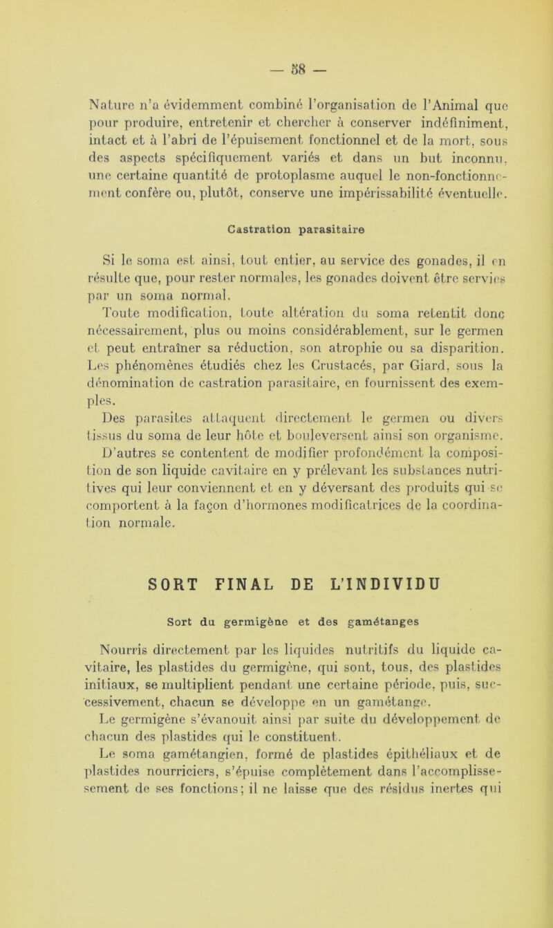 Nature n’a évidemment combiné l’organisation de l’Animal que pour produire, entretenir et chercher à conserver indéfiniment, intact et à l’abri de l’épuisement fonctionnel et de la mort, sous des aspects spécifiquement variés et dans un but inconnu, une certaine quantité de protoplasme auquel le non-fonctionne- ment confère ou, plutôt, conserve une impérissabilité éventuelle. Castration parasitaire Si le sonia est ainsi, tout entier, au service des gonades, il en résulte que, pour rester normales, les gonades doivent être servies par un sonia normal. Toute modification, toute altération du soma retentit donc nécessairement, plus ou moins considérablement, sur le germen et peut entraîner sa réduction, son atrophie ou sa disparition. Les phénomènes étudiés chez les Crustacés, par Giard, sous la dénomination de castration parasitaire, en fournissent des exem- ples. Des parasites attaquent directement le germen ou divers tissus du soma de leur hôte et bouleversent ainsi son organisme. D’autres se contentent de modifier profondément la composi- tion de son liquide cavitaire en y prélevant les substances nutri- tives qui leur conviennent et en y déversant des produits qui se comportent à la façon d’hormones modificatrices de la coordina- tion normale. SORT FINAL DE L’INDIVIDU Sort du germigèae et des gamétanges Nourris directement par les liquides nutritifs du liquide ca- vitaire, les plastides du germigène, qui sont, tous, des plastides initiaux, se multiplient pendant une certaine période, puis, suc- cessivement, chacun se développe en un gamétange. Le germigène s’évanouit ainsi par suite du développement de chacun des plastides qui le constituent. Le soma gamétangien, formé de plastides épithéliaux et de plastides nourriciers, s’épuise complètement dans l’accomplisse- scment de ses fonctions; il ne laisse que des résidus inertes qui