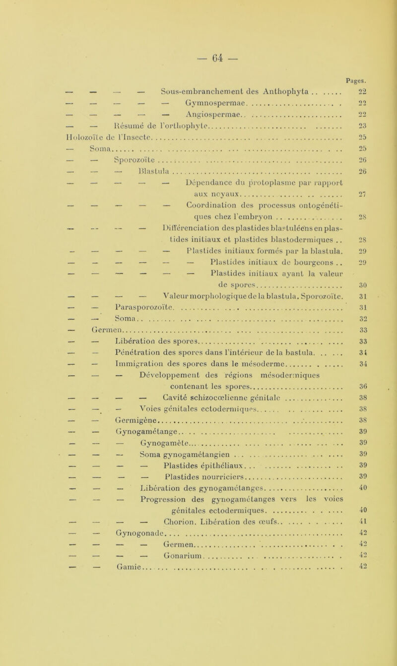 G4 Pages. — — — — Sous-embranchement des Anthophyta 22 — — — — — Gymnospermae 22 — — — — — Angiospermae 22 — — Résumé de l’orthophyte 23 Ilolozoïte de l'Insecte 23 — Soma 25 — — Sporozoïte — — —• Rlastula — — — — — Dépendance du protoplasme par rapport aux noyaux — — — — — Coordination des processus ontogénéti- cpies chez l’embryon — — — — Différenciation des plastides blasluléeïis en plas- lides initiaux et plastides blastodermiques .. — — — — — Plastides initiaux formés par la blastula. — — — — — — Plastides initiaux de bourgeons .. — — — — — — Plastides initiaux ayant la valeur de spores — — — — Valeur morphologique de la blastula. Sporozoïte. — — Parasporozoïte — — Soma — Germon — Libération des spores — — Pénétration des spores dans l’intérieur delà bastula — — Immigration des spores dans le mésoderme — — — Développement des régions mésodermiques contenant les spores — — — — Cavité schizocœlicnne génitale — — — Voies génitales ectodermiques — — Germigène ' — — Gynogamétange — — — Gynogamèle — — — Soma gynogamétangien ... ... — — — — Plastides épithéliaux — — — — Plastides nourriciers — — — Libération des gynogamétanges — — — Progression des gynogamétanges vers les voies génitales ectodermiques — — — — Chorion. Libération des œufs . — — Gyriogonadc — — — — Germen — — — — Gonarium — — Garnie 26 26 21 2.S 28 29 29 30 31 31 32 33 33 31 34 36 38 38 38 39 39 39 39 39 40 40 il 42 42 42 42