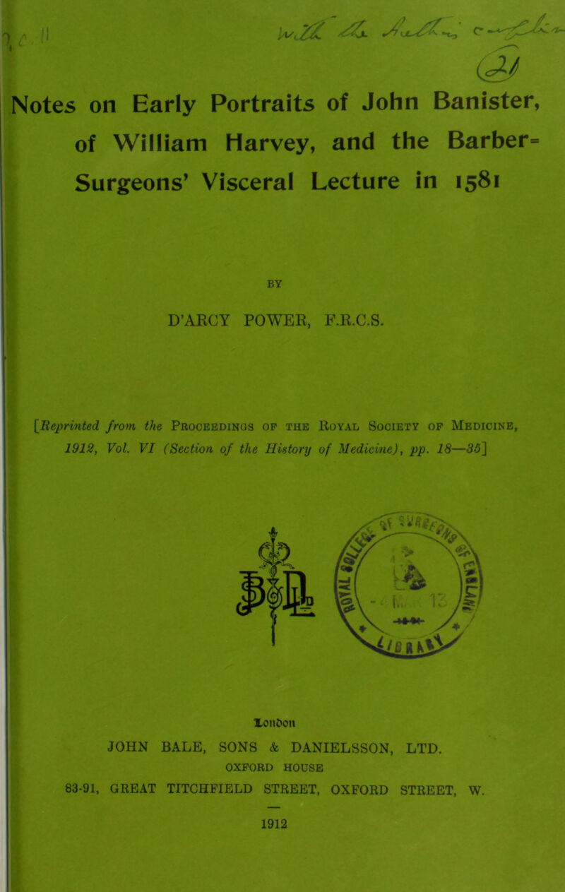 i - 11 yiy, ^ Notes on Early Portraits of John Banister, of William Harvey, and the Barber= Surgeons’ Visceral Lecture in 1581 BY D’ARCY POWER, F.R.C.S. [Reprinted from the Proceedings of the Royal Society of Medicine, 1912, Vol. VI (Section of the History of Medicine), pp. 18—35] XonDon JOHN BALE, SONS & DANIELSSON, LTD. OXFORD HOUSE 83-91, GREAT TITCHFIELD STREET, OXFORD STREET, W. 1912