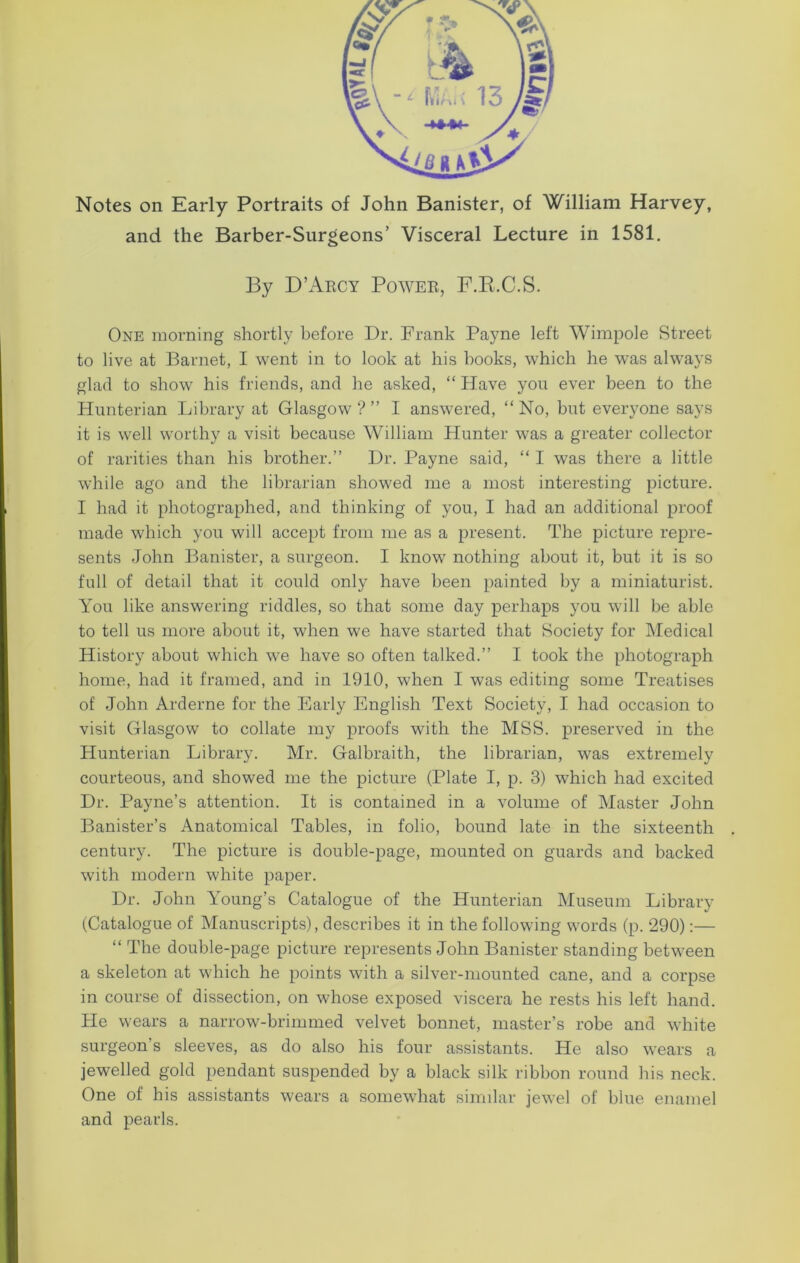 Notes on Early Portraits of John Banister, of William Harvey, and the Barber-Surgeons’ Visceral Lecture in 1581. By D’Arcy Power, F.R.C.S. One morning shortly before Dr. Frank Payne left Wimpole Street to live at Barnet, I went in to look at his books, which he was always glad to show his friends, and he asked, “ Have you ever been to the Hunterian Library at Glasgow?” I answered, “No, but everyone says it is well worthy a visit because William Hunter was a greater collector of rarities than his brother.” Dr. Payne said, “ I was there a little while ago and the librarian showed me a most interesting picture. I had it photographed, and thinking of you, I had an additional proof made which you will accept from me as a present. The picture repre- sents John Banister, a surgeon. I know nothing about it, but it is so full of detail that it could only have been painted by a miniaturist. You like answering riddles, so that some day perhaps you will be able to tell us more about it, when we have started that Society for Medical History about which we have so often talked.” I took the photograph home, had it framed, and in 1910, when I was editing some Treatises of John Arderne for the Early English Text Society, I had occasion to visit Glasgow to collate my proofs with the MSS. preserved in the Hunterian Library. Mr. Galbraith, the librarian, was extremely courteous, and showed me the picture (Plate I, p. 3) which had excited Dr. Payne’s attention. It is contained in a volume of Master John Banister’s Anatomical Tables, in folio, bound late in the sixteenth century. The picture is double-page, mounted on guards and backed with modern white paper. Dr. John Young’s Catalogue of the Hunterian Museum Library (Catalogue of Manuscripts), describes it in the following words (p. 290):— “ The double-page picture represents John Banister standing between a skeleton at which he points with a silver-mounted cane, and a corpse in course of dissection, on whose exposed viscera he rests his left hand. He wears a narrow-brimmed velvet bonnet, master’s robe and white surgeon s sleeves, as do also his four assistants. He also wears a jewelled gold pendant suspended by a black silk ribbon round his neck. One of his assistants wears a somewhat similar jewel of blue enamel and pearls.