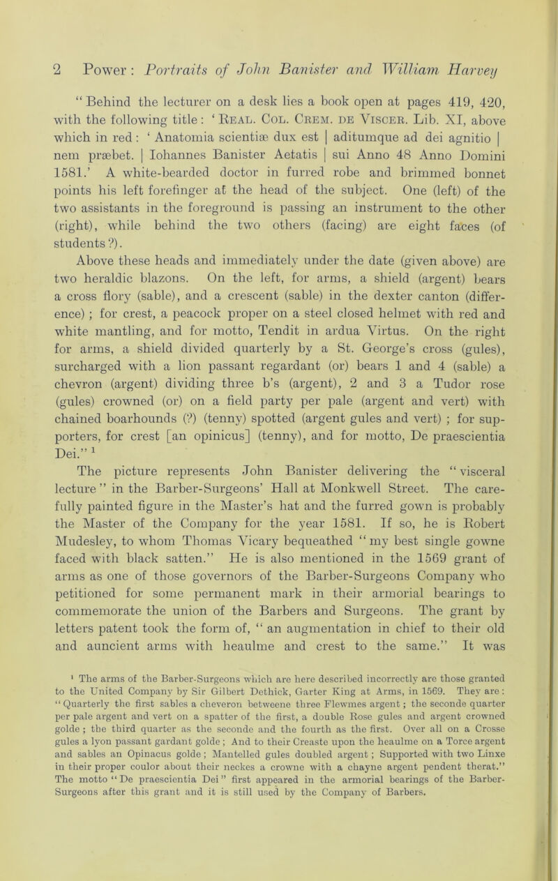 “ Behind the lecturer on a desk lies a book open at pages 419, 420, with the following title: ‘ Real. Col. Crem. de Viscer. Lib. XI, above which in red: ‘ Anatomia scientioe dux est | aditumque ad dei agnitio | nem prsebet. | Iohannes Banister Aetatis | sui Anno 48 Anno Domini 1581.’ A white-bearded doctor in furred robe and brimmed bonnet points his left forefinger at the head of the subject. One (left) of the two assistants in the foreground is passing an instrument to the other (right), while behind the two others (facing) are eight faces (of students ?). Above these heads and immediately under the date (given above) are two heraldic blazons. On the left, for arms, a shield (argent) bears a cross flory (sable), and a crescent (sable) in the dexter canton (differ- ence) ; for crest, a peacock proper on a steel closed helmet with red and w7hite mantling, and for motto, Tendit in ardua Virtus. On the right for arms, a shield divided quarterly by a St. George’s cross (gules), surcharged with a lion passant regardant (or) bears 1 and 4 (sable) a chevron (argent) dividing three b’s (argent), 2 and 3 a Tudor rose (gules) crowned (or) on a field party per pale (argent and vert) with chained boarhounds (?) (tenny) spotted (argent gules and vert) ; for sup- porters, for crest [an opinicus] (tenny), and for motto, De praescientia Dei.” 1 The picture represents John Banister delivering the “ visceral lecture ” in the Barber-Surgeons’ Hall at Monkwell Street. The care- fully painted figure in the Master’s hat and the furred gown is probably the Master of the Company for the year 1581. If so, he is Robert Mudesley, to whom Thomas Vicary bequeathed “my best single gowne faced with black satten.” He is also mentioned in the 1569 grant of arms as one of those governors of the Barber-Surgeons Company who petitioned for some permanent mark in their armorial bearings to commemorate the union of the Barbers and Surgeons. The grant by letters patent took the form of, “ an augmentation in chief to their old and auncient arms with lieaulme and crest to the same.” It was 1 The arms of the Barber-Surgeons which are here described incorrectly are those granted to the United Company by Sir Gilbert Dethick, Garter King at Arms, in 1569. They are: “Quarterly the first sables a cheveron betweene three Flewmes argent; the seconde quarter per pale argent and vert on a spatter of the first, a double Rose gules and argent crowned golde ; the third quarter as the seconde and the fourth as the first. Over all on a Crosse gules a lyon passant gardant golde ; And to their Creaste upon the lieaulme on a Torce argent and sables an Opinacus golde; Mantelled gules doubled argent; Supported with two Linxe in their proper coulor about their neckes a crowne with a chayne argent pendent therat.” The motto “ De praescientia Dei” first appeared in the armorial bearings of the Barber- Surgeons after this grant and it is still used by the Company of Barbers.