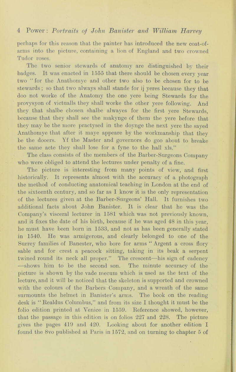 perhaps for this reason that the painter has introduced the new coat-of- arms into the picture, containing a lion of England and two crowned Tudor roses. The two senior stewards of anatomy are distinguished bv their badges. It was enacted in 1555 that there should be chosen every year two “ for the Anathomye and other two also to be chosen for to be stewards; so that two always shall stande for ij yeres because they that doo not worke of the Anatomy the one yere being Stewards for the provysyon of victualls they shall worke the other yere following. And they that shalbe chosen shalbe alwayes for the first yere Stewards, because that they shall see the makynge of them the yere before that they may be the more practysed in the doynge the next yere the saved Anathomye that after it maye appeare by the workmanship that they be the dooers. Yf the Master and governors do goo about to breake the same acte they shall lose for a fyne to the hall xls.” The class consists of the members of the Barber-Surgeons Company who were obliged to attend the lectures under penalty of a fine. The picture is interesting from many points of view, and first historically. It represents almost with the accuracy of a photograph the method of conducting anatomical teaching in London at the end of the sixteenth century, and so far as I know it is the only representation of the lectures given at the Barber-Surgeons’ Hall. It furnishes two additional facts about John Banister. It is clear that he was the Company’s visceral lecturer in 1581 which was not previously known, and it fixes the date of his birth, because if he was aged 48 in this year, he must have been born in 1533, and not as has been generally stated in 1540. He was armigerous, and clearly belonged to one of the Surrey families of Banester, who bore for arms “ Argent a cross flory sable and for crest a peacock sitting, taking in its beak a serpent twined round its neck all proper.” The crescent—his sign of cadency —shows him to be the second son. The minute accuracy of the picture is shown by the vade mecum which is used as the text of the lecture, and it will be noticed that the skeleton is supported and crowned with the colours of the Barbers Company, and a wreath of the same surmounts the helmet in Banister’s arms. The book on the reading desk is “ Bealdus Columbus,” and from its size I thought it must be the folio edition printed at Venice in 1559. Reference showed, however, that the passage in this edition is on folios 227 and 228. The picture gives the pages 419 and 420. Looking about for another edition I found the 8vo published at Paris in 1572, and on turning to chapter 5 of