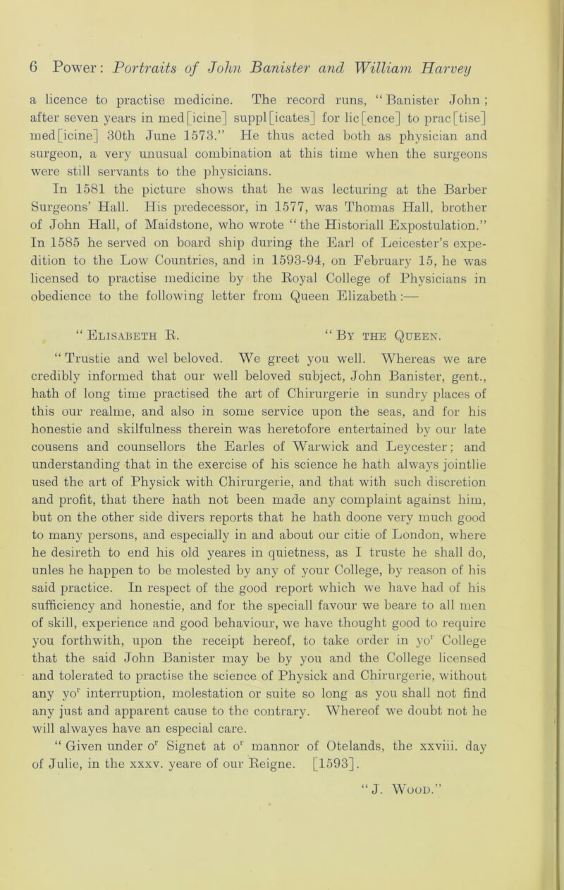 a licence to practise medicine. The record runs, “ Banister John ; after seven years in medficine] supplicates] for lic[ence] to prac[tise] med[icine] 30th June 1573.” He thus acted both as physician and surgeon, a very unusual combination at this time when the surgeons were still servants to the physicians. In 1581 the picture shows that he was lecturing at the Barber Surgeons’ Hall. His predecessor, in 1577, was Thomas Hall, brother of John Hall, of Maidstone, who wrote “the Historiall Expostulation.” In 1585 he served on board ship during the Earl of Leicester’s expe- dition to the Low Countries, and in 1593-94, on February 15, he was licensed to practise medicine by the Koyal College of Physicians in obedience to the following letter from Queen Elizabeth:— “ Elisabeth R. “ By the Queen. “ Trustie and wel beloved. We greet you well. Whereas we are credibly informed that our well beloved subject, John Banister, gent., hath of long time practised the art of Chirurgerie in sundry places of this our realme, and also in some service upon the seas, and for his honestie and skilfulness therein was heretofore entertained by our late cousens and counsellors the Earles of Warwick and Leycester; and understanding that in the exercise of his science he hath always jointlie used the art of Physick with Chirurgerie, and that with such discretion and profit, that there hath not been made any complaint against him, but on the other side divers reports that he hath doone very much good to many persons, and especially in and about our citie of London, where he desireth to end his old yeares in quietness, as I truste he shall do, unles he happen to be molested by any of your College, by reason of his said practice. In respect of the good report which we have had of his sufficiency and honestie, and for the speciall favour we beare to all men of skill, experience and good behaviour, we have thought good to require you forthwith, upon the receipt hereof, to take order in yor College that the said John Banister may be by you and the College licensed and tolerated to practise the science of Physick and Chirurgerie, without any yor interruption, molestation or suite so long as you shall not find any just and apparent cause to the contrary. Whereof we doubt not he will alwayes have an especial care. “ Given under or Signet at or mannor of Otelands, the xxviii. day of Julie, in the xxxv. yeare of our Reigne. [1593]. “J. Wood.”