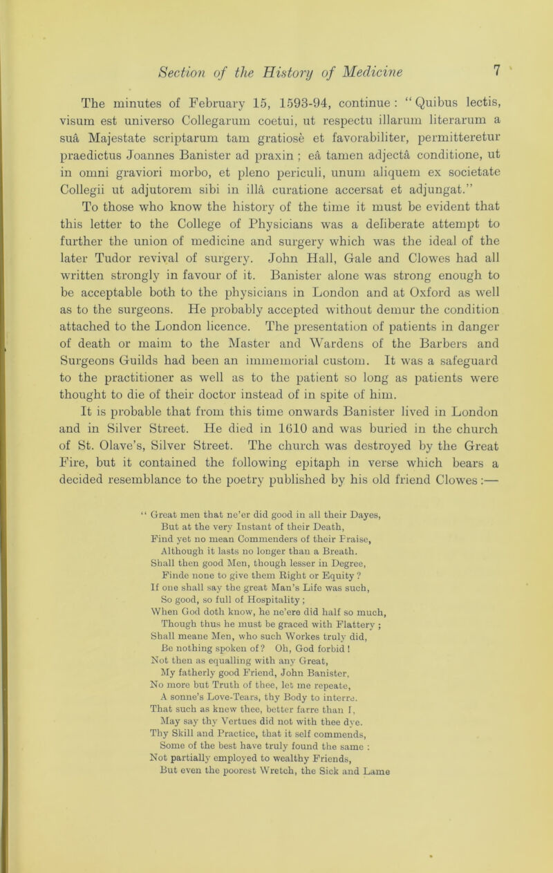 The minutes of February 15, 1593-94, continue: “ Quibus lectis, visum est universo Collegarum coetui, ut respectu illarum literarum a sua Majestate scriptarum tarn gratiose et favorabiliter, permitteretur praedictus Joannes Banister ad praxin ; ea tamen adjecta conditione, ut in omni graviori morbo, et pleno periculi, unum aliquem ex societate Collegii ut adjutorem sibi in ilia curatione accersat et adjungat.” To those who know the history of the time it must be evident that this letter to the College of Physicians was a deliberate attempt to further the union of medicine and surgery which was the ideal of the later Tudor revival of surgery. John Hall, Gale and Clowes had all written strongly in favour of it. Banister alone was strong enough to be acceptable both to the physicians in London and at Oxford as well as to the surgeons. He probably accepted without demur the condition attached to the London licence. The presentation of patients in danger of death or maim to the Master and Wardens of the Barbers and Surgeons Guilds had been an immemorial custom. It was a safeguard to the practitioner as well as to the patient so long as patients were thought to die of their doctor instead of in spite of him. It is probable that from this time onwards Banister lived in London and in Silver Street. He died in 1610 and was buried in the church of St. Olave’s, Silver Street. The church was destroyed by the Great Fire, but it contained the following epitaph in verse which bears a decided resemblance to the poetry published by his old friend Clowes:— “ Great men that ne’er did good in all their Dayes, But at the very Instant of their Death, Find yet no mean Commenders of their Praise, Although it lasts no longer than a Breath. Shall then good Men, though lesser in Degree, Finde none to give them Right or Equity ? If one shall say the great Man’s Life was such, So good, so full of Hospitality ; When God doth know, he ne’ere did half so much, Though thus he must be graced with Flattery ; Shall meane Men, who such Workes truly did, Be nothing spoken of? Oh, God forbid 1 Not then as equalling with any Great, My fatherly good Friend, John Banister, No more but Truth of thee, let me repeate, A sonne’s Love-Tears, thy Body to interre. That such as knew thee, better farre than T, May say thy Vertues did not with thee dye. Thy Skill and Practice, that it self commends, Some of the best have truly found the same : Not partially employed to wealthy Friends, But even the poorest Wretch, the Sick and Lame