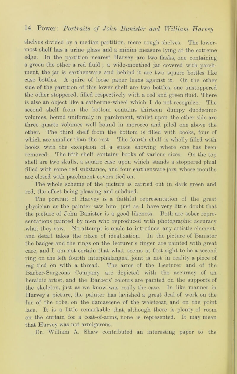 shelves divided by a median partition, mere rough shelves. The lower- most shelf has a urine glass and a minim measure lying at the extreme edge. In the partition nearest Harvey are two flasks, one containing a green the other a red fluid ; a wide-mouthed jar covered with parch- ment, the jar is earthenware and behind it are two square bottles like case bottles. A quire of loose paper leans against it. On the other side of the partition of this lower shelf are two bottles, one unstoppered the other stoppered, filled respectively with a red and green fluid. There is also an object like a catherine-wlieel which I do not recognize. The second shelf from the bottom contains thirteen dumpy duodecimo volumes, bound uniformly in parchment, whilst upon the other side are three quarto volumes well bound in morocco and piled one above the other. The third shelf from the bottom is filled with books, four of which are smaller than the rest. The fourth shelf is wholly filled with books with the exception of a space showing where one has been removed. The fifth shelf contains books of various sizes. On the top shelf are two skulls, a square case upon which stands a stoppered phial filled with some red substance, and four earthenware jars, whose mouths are closed with parchment covers tied on. The whole scheme of the picture is carried out in dark green and red, the effect being pleasing and subdued. The portrait of Harvey is a faithful representation of the great physician as the painter saw him, just as I have very little doubt that the picture of John Banister is a good likeness. Both are sober repre- sentations painted by men who reproduced with photographic accuracy what they saw. No attempt is made to introduce any artistic element, and detail takes the place of idealization. In the picture of Banister the badges and the rings on the lecturer’s finger are painted with great care, and I am not certain that what seems at first sight to be a second ring on the left fourth interplialangeal joint is not in reality a piece of rag tied on with a thread. The arms of the Lecturer and of the Barber-Surgeons Company are depicted with the accuracy of an heraldic artist, and the Barbers’ colours are painted on the supports of the skeleton, just as we know was really the case. In like manner in Harvey’s picture, the painter has lavished a great deal of work on the fur of the robe, on the damascene of the waistcoat, and on the point lace. It is a little remarkable that, although there is plenty of room on the curtain for a coat-of-arms, none is represented. It may mean that Harvey was not armigerous. Dr. William A. Shaw contributed an interesting paper to the