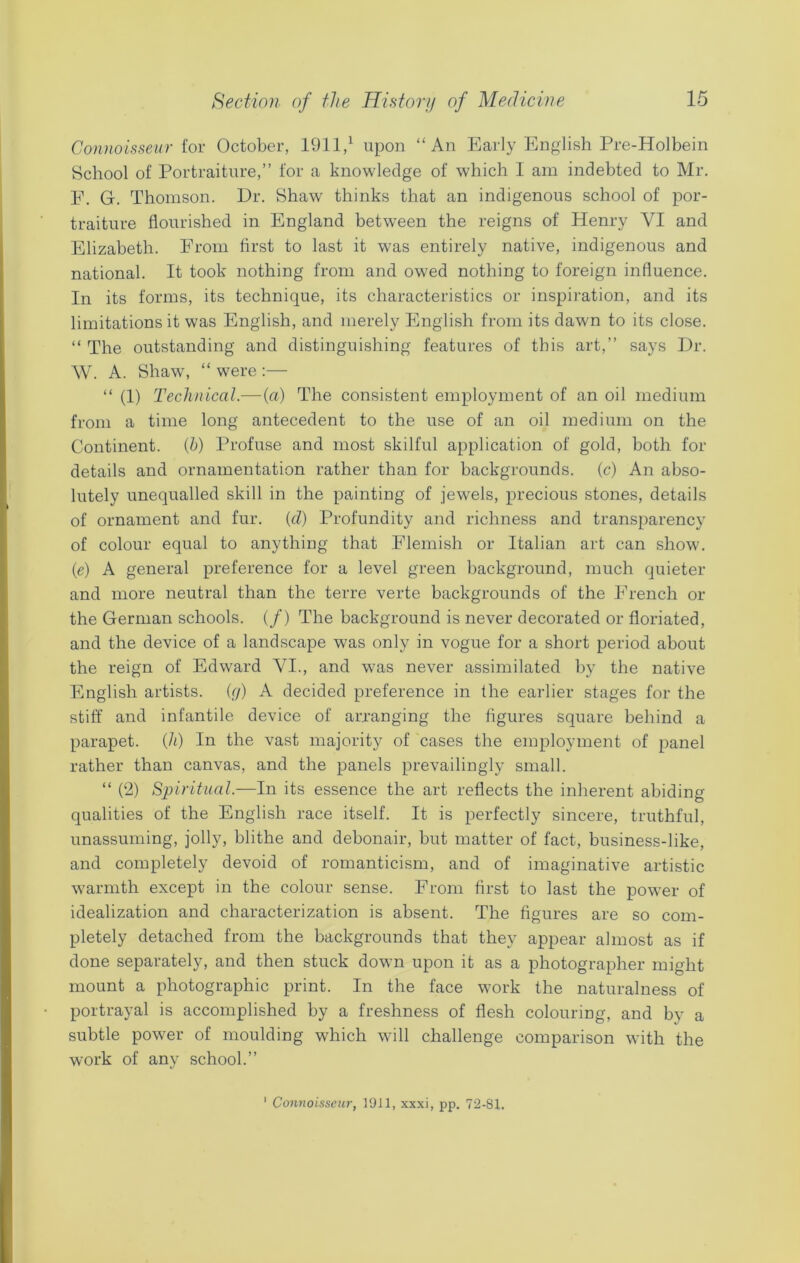 Connoisseur for October, 1911,1 upon “An Early English Pre-Holbein School of Portraiture,” for a knowledge of which I am indebted to Mr. F. G. Thomson. Dr. Shaw thinks that an indigenous school of por- traiture flourished in England between the reigns of Henry VI and Elizabeth. From first to last it was entirely native, indigenous and national. It took nothing from and owed nothing to foreign influence. In its forms, its technique, its characteristics or inspiration, and its limitations it was English, and merely English from its dawn to its close. “ The outstanding and distinguishing features of this art,” says Dr. W. A. Shaw, “ were :— “ (1) Technical.— (a) The consistent employment of an oil medium from a time long antecedent to the use of an oil medium on the Continent. (h) Profuse and most skilful application of gold, both for details and ornamentation rather than for backgrounds, (c) An abso- lutely unequalled skill in the painting of jewels, precious stones, details of ornament and fur. {cl) Profundity and richness and transparency of colour equal to anything that Flemish or Italian art can show, (e) A general preference for a level green background, much quieter and more neutral than the terre verte backgrounds of the French or the German schools. (/) The background is never decorated or floriated, and the device of a landscape was only in vogue for a short period about the reign of Edward VI., and was never assimilated by the native English artists, (g) A decided preference in the earlier stages for the stiff and infantile device of arranging the figures square behind a parapet, (h) In the vast majority of cases the employment of panel rather than canvas, and the panels prevailingly small. “ (2) Spiritual.—In its essence the art reflects the inherent abiding qualities of the English race itself. It is perfectly sincere, truthful, unassuming, jolly, blithe and debonair, but matter of fact, business-like, and completely devoid of romanticism, and of imaginative artistic warmth except in the colour sense. From first to last the power of idealization and characterization is absent. The figures are so com- pletely detached from the backgrounds that they appear almost as if done separately, and then stuck down upon it as a photographer might mount a photographic print. In the face work the naturalness of portrayal is accomplished by a freshness of flesh colouring, and by a subtle power of moulding which will challenge comparison with the work of any school.” Connoisseur, 1911, xxxi, pp. 72-81.