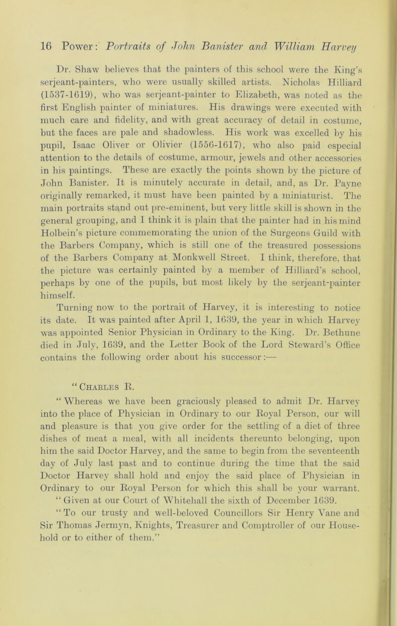 Dr. Shaw believes that the painters of this school were the King’s serjeant-painters, who were usually skilled artists. Nicholas Hilliard (1537-1019), who was serjeant-painter to Elizabeth, was noted as the first English painter of miniatures. His drawings were executed with much care and fidelity, and with great accuracy of detail in costume, but the faces are pale and shadowless. His work was excelled by his pupil, Isaac Oliver or Olivier (1556-1617), who also paid especial attention to the details of costume, armour, jewels and other accessories in his paintings. These are exactly the points shown by the picture of John Banister. It is minutely accurate in detail, and, as Dr. Payne originally remarked, it must have been painted by a miniaturist. The main portraits stand out pre-eminent, but very little skill is shown in the general grouping, and I think it is plain that the painter had in his mind Holbein’s picture commemorating the union of the Surgeons Guild with the Barbers Company, which is still one of the treasured possessions of the Barbers Company at Monkwell Street. I think, therefore, that the picture was certainly painted by a member of Hilliard’s school, perhaps by one of the pupils, but most likely by the serjeant-painter himself. Turning now to the portrait of Harvey, it is interesting to notice its date. It was painted after April 1, 1639, the year in which Harvey was appointed Senior Physician in Ordinary to the King. Dr. Bethune died in July, 1639, and the Letter Book of the Lord Steward’s Office contains the following order about his successor:— “ Charles B. “ Whereas we have been graciously pleased to admit Dr. Harvey into the place of Physician in Ordinary to our Boyal Person, our will and pleasure is that you give order for the settling of a diet of three dishes of meat a meal, with all incidents thereunto belonging, upon him the said Doctor Harvey, and the same to begin from the seventeenth day of July last past and to continue during the time that the said Doctor Harvey shall hold and enjoy the said place of Physician in Ordinary to our Royal Person for which this shall be your warrant. “ Given at our Court of Whitehall the sixth of December 1639. “ To our trusty and well-beloved Councillors Sir Henry Vane and Sir Thomas Jermyn, Knights, Treasurer and Comptroller of our House- hold or to either of them.”