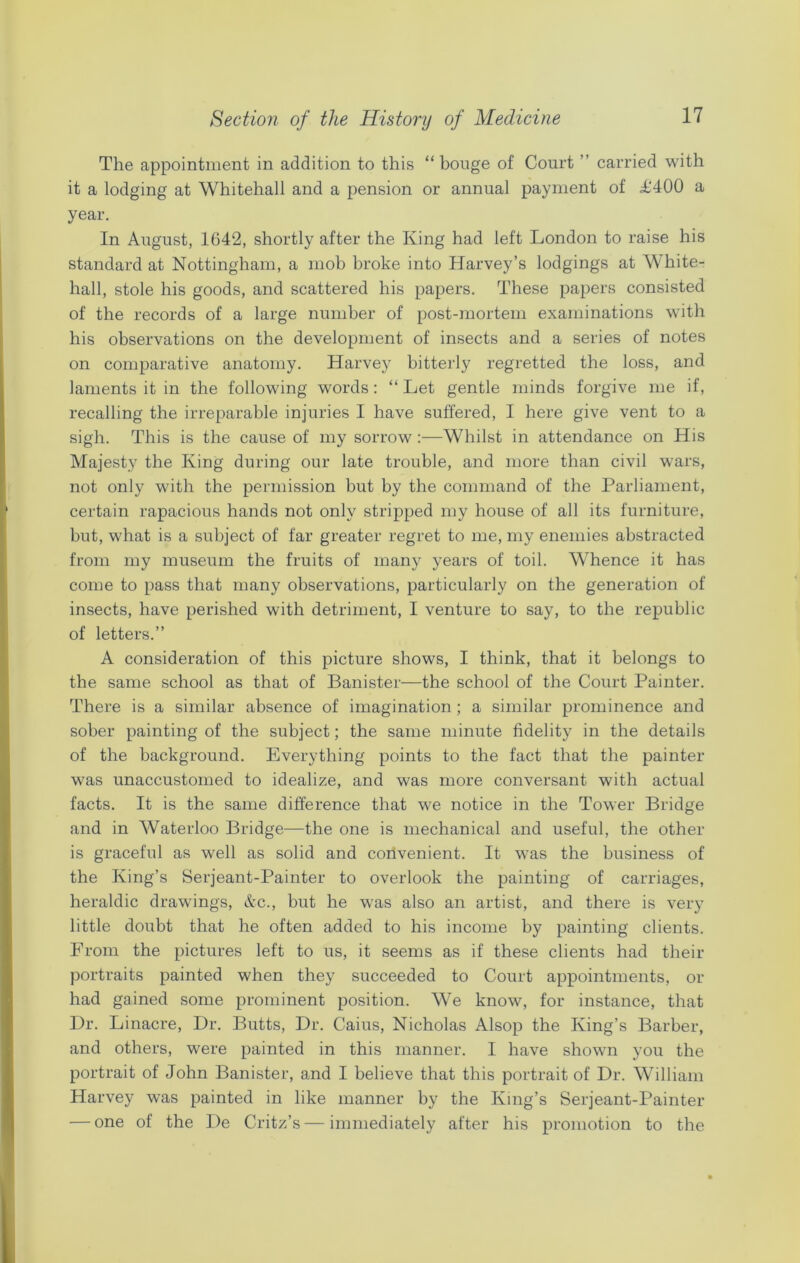 The appointment in addition to this “ bouge of Court ” carried with it a lodging at Whitehall and a pension or annual payment of T400 a year. In August, 1642, shortly after the King had left London to raise his standard at Nottingham, a mob broke into Harvey’s lodgings at White- hall, stole his goods, and scattered his papers. These papers consisted of the records of a large number of post-mortem examinations with his observations on the development of insects and a series of notes on comparative anatomy. Harvey bitterly regretted the loss, and laments it in the following words: “ Let gentle minds forgive me if, recalling the irreparable injuries I have suffered, I here give vent to a sigh. This is the cause of my sorrow :—Whilst in attendance on His Majesty the King during our late trouble, and more than civil wars, not only with the permission but by the command of the Parliament, certain rapacious hands not only stripped my house of all its furniture, but, what is a subject of far greater regret to me, my enemies abstracted from my museum the fruits of many years of toil. Whence it has come to pass that many observations, particularly on the generation of insects, have perished with detriment, I venture to say, to the republic of letters.” A consideration of this picture shows, I think, that it belongs to the same school as that of Banister—the school of the Court Painter. There is a similar absence of imagination; a similar prominence and sober painting of the subject; the same minute fidelity in the details of the background. Everything points to the fact that the painter was unaccustomed to idealize, and was more conversant with actual facts. It is the same difference that we notice in the Tower Bridge and in Waterloo Bridge—the one is mechanical and useful, the other is graceful as well as solid and convenient. It was the business of the King’s Serjeant-Painter to overlook the painting of carriages, heraldic drawings, &c., but he was also an artist, and there is very little doubt that he often added to his income by painting clients. From the pictures left to us, it seems as if these clients had their portraits painted when they succeeded to Court appointments, or had gained some prominent position. We know, for instance, that Dr. Linacre, Dr. Butts, Dr. Caius, Nicholas Alsop the King’s Barber, and others, were painted in this manner. I have shown you the portrait of John Banister, and I believe that this portrait of Dr. William Harvey was painted in like manner by the King’s Serjeant-Painter — one of the De Critz’s—immediately after his promotion to the