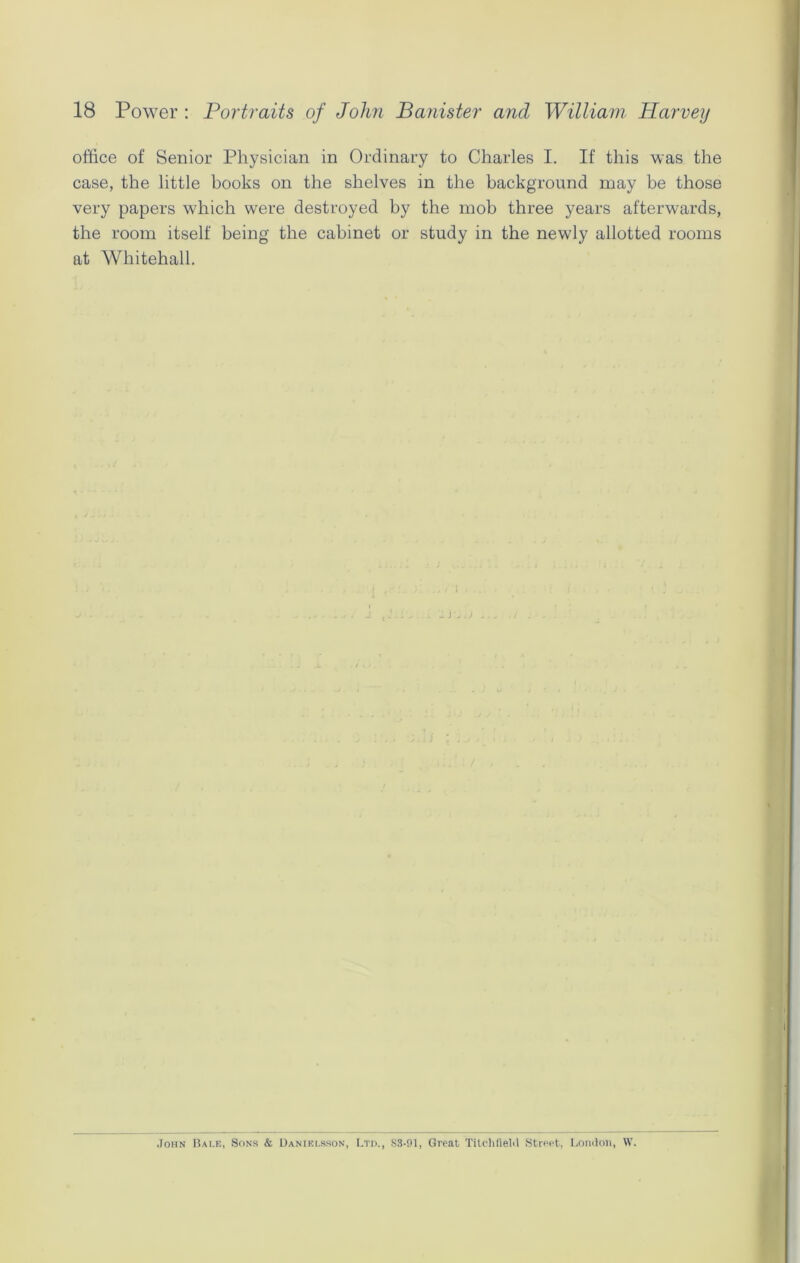 office of Senior Physician in Ordinary to Charles I. If this was the case, the little books on the shelves in the background may be those very papers which were destroyed by the mob three years afterwards, the room itself being the cabinet or study in the newly allotted rooms at Whitehall. John Bale, Sons & Danielsson, Ltd., S3-01, Great Titchfield Street, London, W.