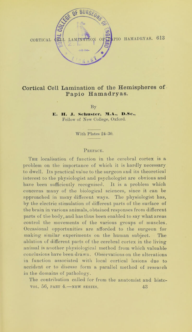 Cortical Cell Lamination of the Hemispheres of Papio Hamadryas. By E. II. J. Schuster, JI.A., I).Sc*., Fellow of New College, Oxford. With Plates 24-30. Preface. The localisation of function in the cerebral cortex is a problem on the importance of which it is hardly necessary to dwell. Its practical value to the surgeon and its theoretical interest to the physiologist and psychologist are obvious and have been sufficiently recognised. It is a problem which concerns many of the biological sciences, since it can be approached in many different ways. The physiologist has, by the electric stimulation of different parts of the surface of the brain in various animals, obtained responses from different parts of the body, and has thus been enabled to say what areas control the movements of the various groups of muscles. Occasional opportunities are afforded to the surgeon for making similar experiments on the human subject. The ablation of different parts of the cerebral cortex in the living animal is another physiological method from which valuable conclusions have been drawn. Observations on the alterations in function associated with local cortical lesions due to accident or to disease form a parallel method of research in the domains of pathology. The contribution called lor from the anatomist and histo- VOIi. 56, PART 4. NEW SERIES. 43