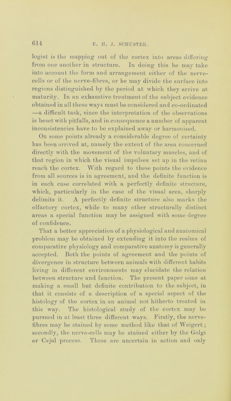 logist is the mapping out of the cortex into areas differing from one another in structure. In doing this he may take into account the form and arrangement either of the nerve- cells or of the nerve-fibres, or he may divide the surface into regions distinguished by the period at which they arrive at maturity. In an exhaustive treatment of the subject evidence obtained in all these ways must be considered and co-ordinated —a difficult task, since the interpretation of the observations is beset with pitfalls, and in consequence a number of apparent inconsistencies have to be explained away or harmonised. On some points already a considerable degree of certainty has been arrived at, namely the extent of the area concerned directly with the movement of the voluntary muscles, and of that region in which the visual impulses set up in the retina reach the cortex. With regard to these points the evidence from all sources is in agreement, and the definite function is in each case correlated with a perfectly definite structure, which, particularly in the case of the visual area, sharply delimits it. A perfectly definite structure also marks the olfactoiy cortex, while to many other structurally distinct areas a special function may be assigned with some degree of confidence. That a better appreciation of a physiological and anatomical problem may be obtained by extending it into the realms of comparative physiology and comparative anatomy is generally accepted. Both the points of agreement and the points of divergence in structure between animals with different habits living in different environments may elucidate the relation between structure and function. The present paper aims at making a small but definite contribution to the subject, in that it consists of a description of a special aspect of the histology of the cortex in an animal not hitherto treated in this way. The histological study of the cortex may be pursued in at least three different ways. Firstly, the nerve- fibres may be stained by some method like that of Weigert; secondly, the nerve-cells may be stained either by the Golgi or Cajal process. These are uncertain in action and only