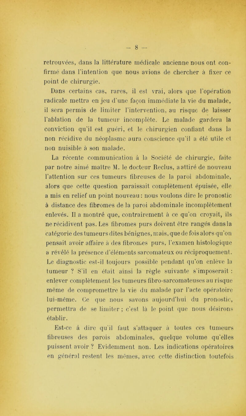 retrouvées, dans la littérature médicale ancienne nous ont con- firmé dans l’intention que nous avions de chercher à fixer ce point de chirurgie. Dans certains cas, rares, il est vrai, alors que l’opération radicale mettra en jeu d’une façon immédiate la vie du malade, il sera permis de limiter l’intervention, au risque de laisser l’ablation de la tumeur incomplète. Le malade gardera la conviction qu’il est guéri, et le chirurgien confiant dans la non récidive du néoplasme aura conscience qu’il a été utile et non nuisible i\ son malade. La récente communication à la Société de chirurgie, faite par notre aimé maître M. le docteur Reclus, a attiré de nouveau l’attention sur ces tumeurs fibreuses de la paroi abdominale, alors que cette question paraissait complètement épuisée, elle a mis en relief un point nouveau : nous voulons dire le pronostic à distance des fibromes de la paroi abdominale incomplètement enlevés. Il a montré que, contrairement à ce qu’on croyait, ils ne récidivent pas. Les fibromes purs doivent être rangés dans la catégorie des tumeurs dites bénignes, mais, que de fois alors qu’on pensait avoir affaire à des fibromes purs, l’examen histologique a révélé la présence d’éléments sarcomateux ou réciproquement. Le diagnostic est-il toujours possil)le jjendant qu’on enlève la tumeur ? S'il en était ainsi la règle suivante s’imposerait : enlever complètement les tumeurs fibro-sarcomateuses au risque même de compromettre la vie du malade par l’acte opératoire lui-même. Ce que nous savons aujourd’hui du pronostic, permettra de se limiter; c’est là le point (jue nous désirons établir. Est -ce à dire qu’il l’aut s’attaquer à toutes ces tumeurs fibreuses des parois abdominales, quelque volume qu’elles puissent avoir ? Evidemment non. Les indications opératoires en général restent les mêmes, avec cette distinction toutefois