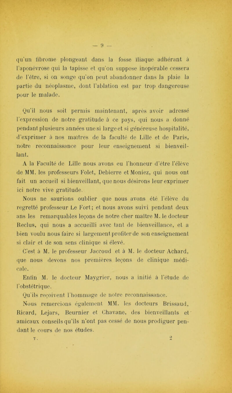 qu’un übrome plongeant dans la fosse iliaque adhérant à l’aponévrose qui la tapisse et qu’on suppose inopérable cessera de l’être, si on songe qu’on peut abandonner dans la plaie la partie du néoplasme, dont l’ablation est par trop dangereuse pour le malade. Qu’il nous soit permis maintenant, après avoir adressé l’expression de notre gratitude à ce pays, qui nous a donné pendant plusieurs années une si large et si généreuse hospitalité, d’exprimer à nos maîtres de la faculté de Lille et de Paris, notre reconnaissance pour leur enseignement si bienveil- lant. A la Faculté de Lille nous avons eu l’honneur d’étre l’élève de MM. les professeurs Folet, Debierre et Meniez, qui nous ont fait un accueil si bienveillant, que nous désirons leur exprimer ici notre vive gratitude. Nous ne saurions oublier que nous avons été l’élève du regretté professeur Le Fort; et nous avons suivi pendant deux ans les remarquables leçons de notre cher maître M. le docteur Reclus, qui nous a accueilli avec tant de bienveillance, et a bien voulu nous faire si largement proliter de son enseignement si clair et de son sens clinique si élevé. C’est à M. le professeur .laccoud et à M. le docteur Achard, (jue nous devons nos premières leçons de clinique médi- cale. Entin M. le docteur Maygrier, nous a initié à l’étude de l’obstétrique. Qu’ils reçoivent l’hommage de notre reconnaissance. Nous remercions également M.M. les docteurs Brissaud, Ricard, Lejars, Beurnier et Chavane, des bienveillants et amicaux conseils qu’ils n’ont pas cessé de nous prodiguer pen- dant le cours (.le nos études.