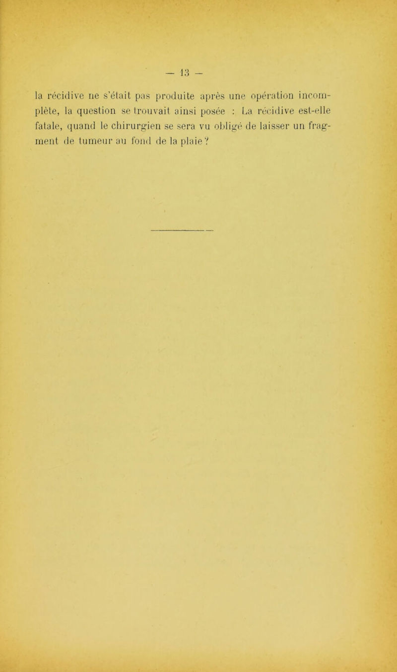 la récidive ne s’était pas produite après une opération inconi- plète, la question se trouvail ainsi posée : La récidive est-elle fatale, quand te chirurgien se sera vu obligé de laisser un frag- ment de lumeurau fond de la plaie?