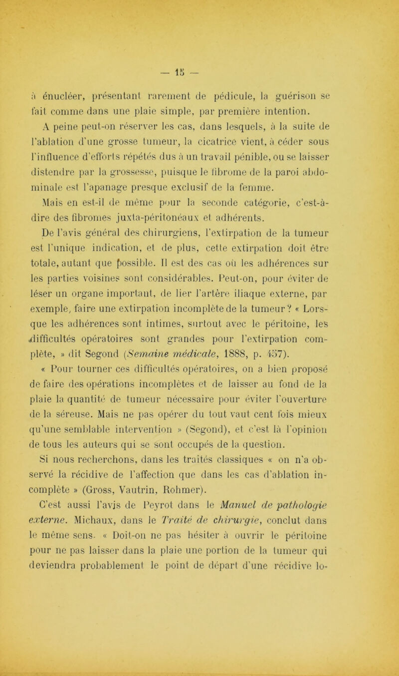 :i énucléer, présentant rarement de pédicule, la guérison se lait comme dans une plaie simple, par première intention. A peine peut-on réserver les cas, dans lesquels, à la suite de l’ablation d’une grosse tumeur, la cicatrice vient, à céder sous l’intluence d’eflbrls répétés dus à un travail pénible, ou se laisser distendre par la grossesse, puisque le librome de la paroi abdo- minale est l’apanage presque exclusif de la femme. Mais en est-il de même pour la seconde catégorie, c’est-à- dire des fibromes juxta-péritonéaux et adhérents. De l’avis général des chirurgiens, l’extirpation de la tumeur est l’unique indication, et de plus, cette extirpation doit être totale, autant que f)ossible. Il est des cas oi'i les adhérences sur les parties voisines sont considérables. l*eut-on, pour éviter de léser un organe important, de lier l’artère iliaque externe, par exemple, faire une extirpation incomplète de la tumeur? « Lors- que les adhérences sont intimes, surtout avec le péritoine, les difficultés opératoires sont grandes pour l’extirpation com- plète, » dit Segond {Semaine médicale, 1888, p. 157). « Poui' tourner ces difficultés opératoires, on a Ifien proposé défaire des opérations incomplètes et de laisser au fond de la plaie la quantité de tumeur nécessaire pour éviter l'ouverture de la séreuse. Mais ne pas opérer du tout vaut cent fois mieux qu’une semblable intervenlion » (Segond), et c’est là l'opinion de tous les auteurs qui se sont occupés de la question. Si nous recherchons, dans les traités classiques « on n’a ob- servé la récidive de l’affection que dans les cas d’ablation in- complète » (Gross, Vautrin, Rohmer). C’est aussi l’avis de Peyrot dans le Manuel de pathologie externe. Michaux, dans le Traité de chirurgie, conclut dans le même sens- « Doit-on ne pas hésiter à ouvrir le péritoine pour ne pas laisser dans la plaie une portion de la tumeur qui deviendra probablement le point de départ d’une récidive lo-