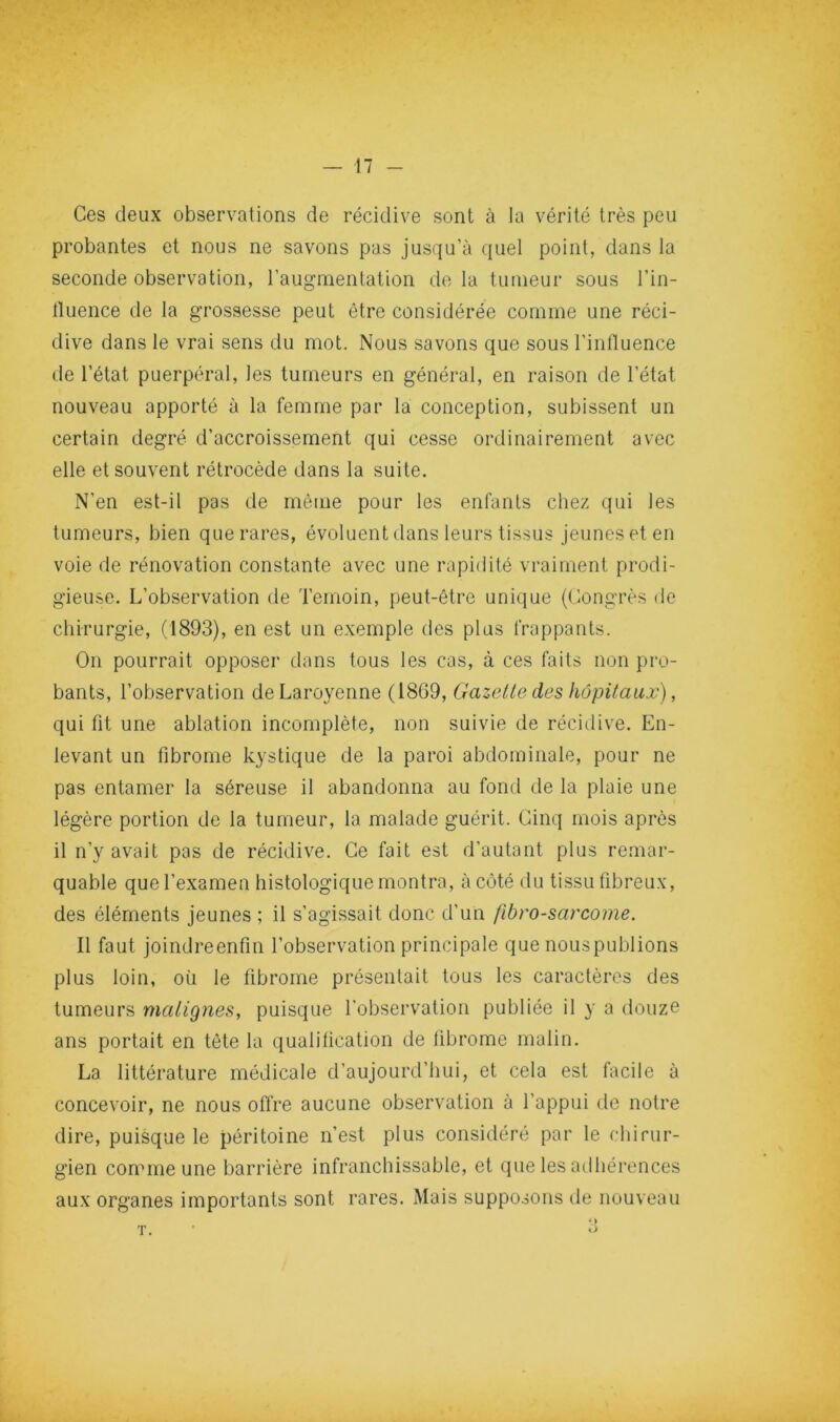 Ces deux observations de récidive sont à la vérité très peu probantes et nous ne savons pas jusqu’à quel point, dans la seconde observation, l’augmentation de la tumeur sous l’in- lluence de la grossesse peut être considérée comme une réci- dive dans le vrai sens du mot. Nous savons que sous l’inlluence de l’état puerpéral, les tumeurs en général, en raison de l’état nouveau apporté à la femme par la conception, subissent un certain degré d’accroissement qui cesse ordinairement avec elle et souvent rétrocède dans la suite. N’en est-il pas de même pour les enfants chez qui les tumeurs, bien que rares, évoluent dans leurs tissus jeunes et en voie de rénovation constante avec une rapidité vraiment prodi- gieuse. L’observation de Témoin, peut-être unique (Congrès de chirurgie, (1893), en est un exemple des plus frappants. On pourrait opposer dans tous les cas, à ces faits non pro- bants, l’observation deLaroyenne (1869, Gazette des hôpitaux), qui fit une ablation incomplète, non suivie de récidive. En- levant un fibrome kystique de la paroi abdominale, pour ne pas entamer la séreuse il abandonna au fond de la plaie une légère portion de la tumeur, la malade guérit. Cinq mois après il n’y avait pas de récidive. Ce fait est d’autant plus remar- quable que l’examen histologique montra, à côté du tissu fibreux, des éléments jeunes ; il s’agissait donc d’un fibrosarcome. Il faut joindreenfin l’observation principale que nouspublions plus loin, où le fibrome présentait tous les caractères des tumeurs matignes, puisque l’observation publiée il y a douze ans portait en tête la qualification de fibrome malin. La littérature médicale d’aujourd’hui, et cela est facile à concevoir, ne nous offre aucune observation à l’appui de notre dire, puisque le péritoine n’est plus considéré par le chirur- gien comme une barrière infranchissable, et que les ailhérences aux organes importants sont rares. Mais supposons de nouveau T.