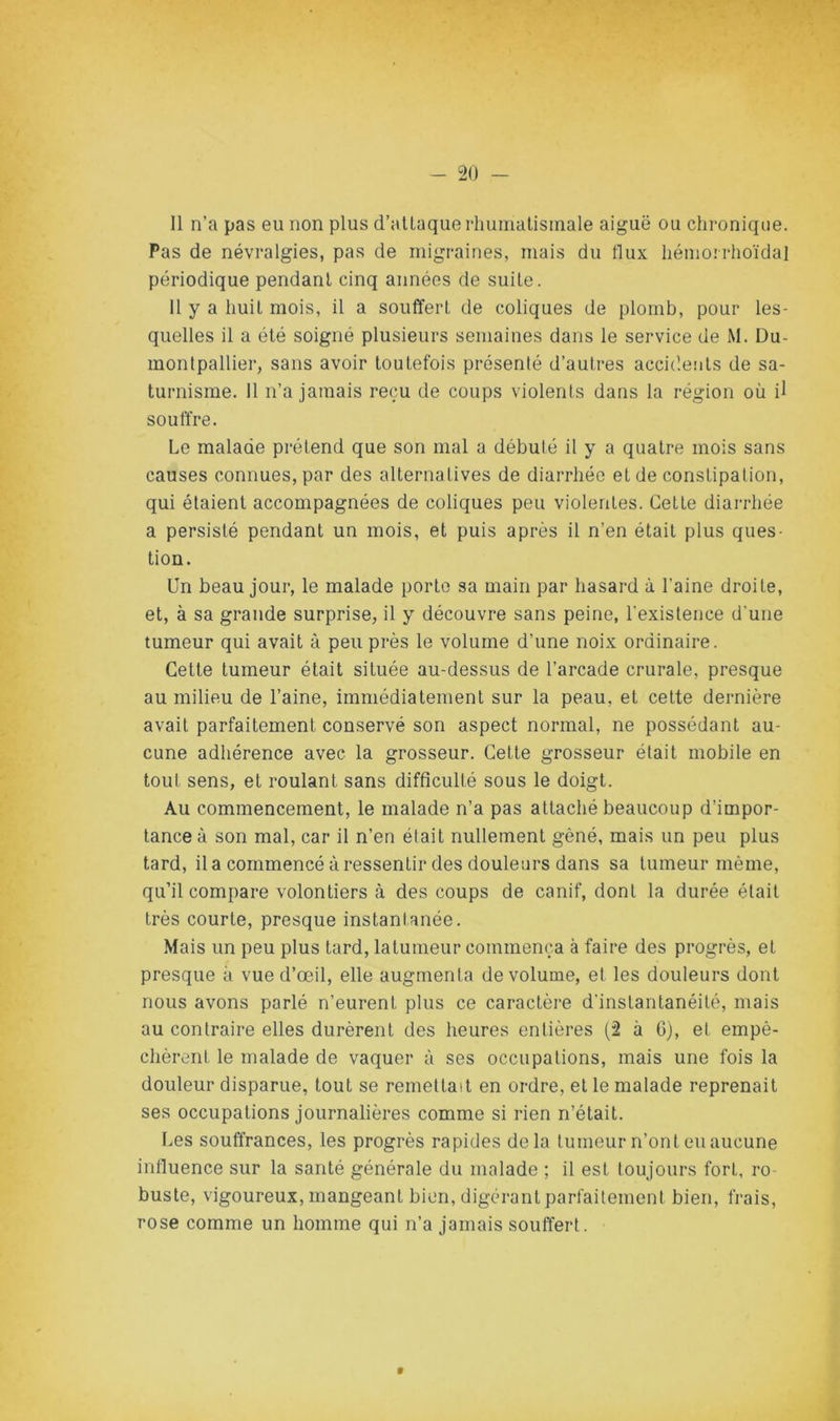 11 n’a pas eu non plus d’aUaquerhumatisinale aiguë ou chronique. Pas de névralgies, pas de migraines, mais du flux hémorrhoïdal périodique pendant cinq années de suite. Il y a huit mois, il a souffert de coliques de plomb, pour les- quelles il a été soigné plusieurs semaines dans le service de M. Du- monlpallier, sans avoir toutefois présenté d’autres accidents de sa- turnisme. 11 n’a jamais reçu de coups violents dans la région où il souffre. Le malade prétend que son mal a débuté il y a quatre mois sans causes connues, par des alternatives de diarrhée et de constipation, qui étaient accompagnées de coliques peu violentes. Cette diarrhée a persisté pendant un mois, et puis après il n’en était plus ques- tion. Un beau jour, le malade porte sa main par hasard à l’aine droite, et, à sa grande surprise, il y découvre sans peine, l'existence d’une tumeur qui avait à peu près le volume d’une noix ordinaire. Cette tumeur était située au-dessus de l’arcade crurale, presque au milieu de l’aine, immédiatement sur la peau, et cette dernière avait parfaitement conservé son aspect normal, ne possédant au- cune adhérence avec la grosseur. Cette grosseur était mobile en tout sens, et roulant sans difficulté sous le doigt. Au commencement, le malade n’a pas attaché beaucoup d’impor- tance à son mal, car il n’en était nullement gêné, mais un peu plus tard, il a commencé à ressentir des douleurs dans sa tumeur même, qu’il compare volontiers à des coups de canif, dont la durée était très courte, presque instantanée. Mais un peu plus tard, latumeur commença à faire des progrès, et presque à vue d’œil, elle augmenta de volume, et les douleurs dont nous avons parlé n’eurent plus ce caractère d'instantanéité, mais au contraire elles durèrent des heures entières (2 à 6), et empê- chèrent le malade de vaquer à ses occupations, mais une fois la douleur disparue, tout se remettait en ordre, et le malade reprenait ses occupations journalières comme si rien n’était. Les souffrances, les progrès rapides delà tumeur n’ont eu aucune influence sur la santé générale du malade ; il est toujours fort, ro buste, vigoureux, mangeant bien, digérant parfaitement bien, frais, rose comme un homme qui n’a jamais souffert. f