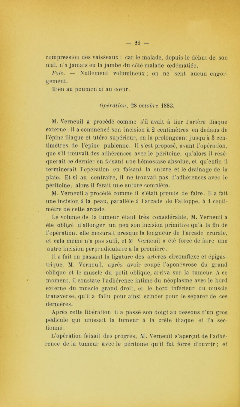 compression des vaisseaux ; car le malade, depuis le début de son mal, n'a jamais eu la jambe du coté malade œdématiée. Foie. — Nullement volumineux; on ne sent aucun engor- gement. Hien au poumon ni au c(Xïur. Opération, 58 octobre 1883. M. Verneuil a procédé comme s’il avait à lier l’artère iliaque externe; il a commencé son incision à 2 centimètres en dedans de l’épine iliaque et utéro-supérieur, en la prolongeant jusqu’à 3 cen- timètres de l’épine pubienne. Il s’est proposé, avant l’opération, que s’il trouvait des adhérences avec le péritoine, ([u’alors il résé- querait ce dernier en faisant une hémostase absolue, et qu’enfin il terminerait l’opération en faisant la suture et le drainage de la plaie. Et si au contraire, il ne trouvait pas d’adhérences avec le péritoine, alors il ferait une suture complète. M. Verneuil a procédé comme il s’était promis de faire. 11 a fait une incision à la peau, parallèle à l’arcade de Falloppe, à 1 centi- mètre de cette arcade Le volume de la tumeur étant très considérable, M. Verneuil a été obligé d’allonger un peu son incision primitive qu’à la fin de l’opération, elle mesurait presque la longueur de l’arcade crurale, et cela même n’a pas suffi, et M Verneuil a été forcé de faire une autre incision perpendiculaire à la première. 11 a fait en passant la ligature des artères circoinflexe et épigas- trique. M. Verneuil, après avoir coupé l’aponévrose du grand oblique et le muscle du petit oblique, arriva sur la tumeur. A ce moment, il constate l’adhérence intime du néoplasme avec le bord externe du muscle grand droit, et le bord inférieur du muscle transverse, qu’il a fallu pour ainsi scinder pour le séparer de ces dernières. Après cette libération il a passé son doigt au dessous d’un gros pédicule qui unissait la tumeur à la crête iliaque et l’a sec- tionné. L’opération faisait des progrès, M. Verneuil s’aperçut de l’adhé- rence de la tumeur avec le péritoine qu’il fut forcé d’ouvrir ; et