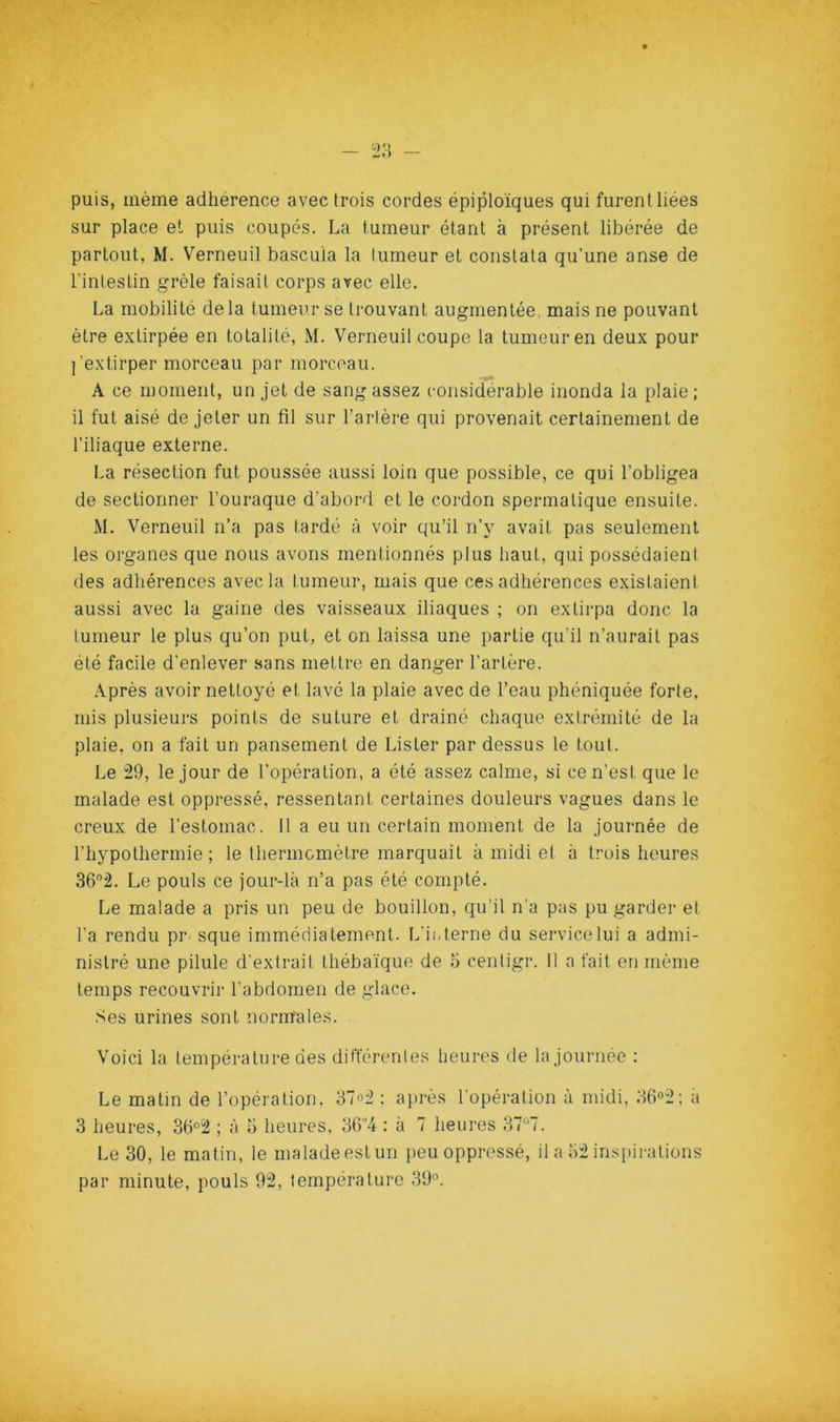 puis, même adhérence avec trois cordes épiploïques qui furent liées sur place et puis coupés. La tumeur étant à présent libérée de partout, M. Verneuil bascula la tumeur et constata qu’une anse de l’intestin grêle faisait corps avec elle. La mobilité delà tumeur se trouvant augmentée mais ne pouvant être extirpée en totalité, M. Verneuil coupe la tumeur en deux pour l’extirper morceau par morceau. A ce moment, un jet de sang assez considérable inonda la plaie ; il fut aisé de jeter un fil sur l’artère qui provenait certainement de l’iliaque externe. I.a résection fut poussée aussi loin que possible, ce qui l’obligea de sectionner l’ouraque d’abord et le cordon spermatique ensuite. M. Verneuil n’a pas tardé à voir qu’il n’y avait pas seulement les organes que nous avons mentionnés plus haut, qui possédaient des adhérences avec la tumeur, mais que ces adhérences existaient aussi avec la gaine des vaisseaux iliaques ; on extirpa donc la tumeur le plus qu’on put, et on laissa une partie qu’il n’aurait pas été facile d'enlever sans mettre en danger l’artère. .\près avoir nettoyé et lavé la plaie avec de l’eau phéniquée forte, mis plusieurs points de suture et drainé chaque extrémité de la plaie, on a fait un pansement de Lister par dessus le tout. Le 29, le jour de l’opération, a été assez calme, si ce n’est que le malade est oppressé, ressentant certaines douleurs vagues dans le creux de l’estomac. Il a eu un certain moment de la journée de l’hypothermie ; le thermcmètre marquait à midi et à trois heures 36®2. Le pouls ce jour-là n’a pas été compté. Le malade a pris un peu de bouillon, qu’il n’a pas pu garder et l’a rendu pr sque immédiatement. L'ii, terne du service lui a admi- nistré une pilule d'extrait thébaïque de o centigr. 11 a fait en même temps recouvrir l’abdomen de glace. .Ses urines sont normales. Voici la température des différentes heures de la journée : Le matin de l’opération, 37o2 ; après l'opération à midi, 36o2; a 3 heures, 36°2 ; à 5 heures, 36’’4 ; à 7 heures 37'^7. Le 30, le matin, le malade est un peu oppressé, il a o2 inspirations par minute, pouls 92, température 39”.