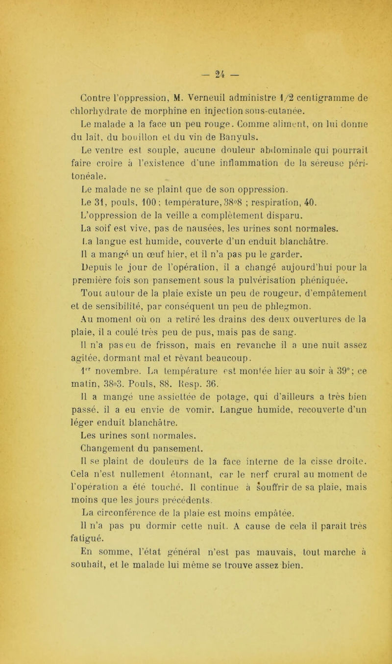 Contre l’oppression, M. Verneiiil administre 1/2 centigramme de chlorhydrate de morphine en injection sons-cutanée. Le malade a la face un peu rouge. Comme aliment, on lui donne du lait, du bouillon et du vin de Hanyuls. Le ventre est souple, aucune douleur abdominale qui pourrait faire croire à l’e.xistence d'une inflammation de la séreuse péri- tonéale. Le malade ne se plaint que de son oppression. Le 31, pouls, 100; température, 38^8 ; respiration, 40. L’oppression de la veille a complètement disparu. La soif est vive, pas de nausées, les urines sont normales. I.a langue est humide, couverte d’un enduit blanchâtre. 11 a mangé un œuf hier, et il n’a pas pu le garder. Depuis le jour de l’opération, il a changé aujourd’hui pour la première fois son pansement sous la pulvérisation phéniquée. Tout autour de la plaie existe un peu de rougeur, d’empâtement et de sensibilité, par conséquent un peu de phlegmon. Au moment où on a retiré les drains des deux ouvertures de la plaie, il a coulé très peu de pus, mais pas de sang. 11 n’a pas eu de frisson, mais en revanche il a une nuit assez agitée, dormant mal et rêvant beaucoup. D novembre. La tempéi-ature est montée hier au soir à 39“ ; ce matin, 38°3. Pouls, 88. Hesp. 36. Il a mangé une assiettée de potage, qui d’ailleurs a très bien passé, il a eu envie de vomir. Langue humide, recouverte d’un léger enduit blanchâtre. Les urines sont normales. Changement du pansement. 11 se plaint de douleurs de la face interne de la cisse droite. Cela n’est nullement étonnant, car le nerf crural au moment de l’opération a été touché. Il continue à souffrir de sa plaie, mais moins que les jours précédents. La circonféi-ence de la plaie est moins empâtée. 11 n’a pas pu dormir cette nuit. A cause de cela il parait très fatigué. En somme, l’état général n’est pas mauvais, tout marche à souhait, et le malade lui même se trouve assez bien.