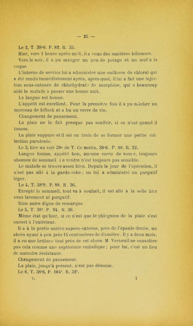 — — Le 2, T. 38o6. P. 82. U. 33. Hier, vers 1 heure après-mi'ii, il a vomi des malières bilieuses. Vers le soir, il a pu manger un peu de [lolage et un œuf à la coque L’interne de service lui a administré une cuillerée de chloral qui n été rendu immédiateineni après, après quoi, il lui a fait une injec- tion sous-cutanée de chlorhydrate de morphine, qui n beaucoup aidé le malade à passer une bonne nuit. La langue est bonne. L’appétit est excellent. Pour la première fois il a pu mâcher un morceau de bifteck et a bu un verre de vin. Changement de pansement. La plaie ne le fait presque pas souffrir, si ce n’est quand il tousse. La plaie suppure et il est en train de se former une petite col- lection purulente. Im 3, hier au soir 39» de T. Ce matin, 38'’6. P. 88. H. 32. Langue bonne, aptiétil bon, aucune envie de vom r, toujours absence de sommeil 1 e ventre n’est toujours pas sensible. Le malade se trouve assez bien. Depuis le jour de l’opération, il n’est pas allé à la garde-robe ; on lui a administré un purgatif léger. Le 4, T. 38'>9. P. 88. R. 36. Excepté le sommeil, tout va à souhait, il est allé à la selle hier sans lavement ni purgatif. Rien autre digne de remarque Le 5, T. 38“. P. 94. R. 36. Même état qu’hier, si ce n’est que le phlegmon de la plaie s’est ouvert à l’extérieur. 11 a à la partie anléi’o supéro-externe, près de l’épaule droite, un abcès ayant à peu près 13 centimètres de diamètre. 11 y a deux mois, il a eu une brùluri' tout près de cet abcès. M V’erneuilne considère pas cela comme une septicémie embolique ; pour lui, c’est un lieu de moindre résistance. Changement de pansement. La plaie, jusqu’à présent, n’est pas désunie. Le 6, T. 38°6, P. 104. R. 32. T.
