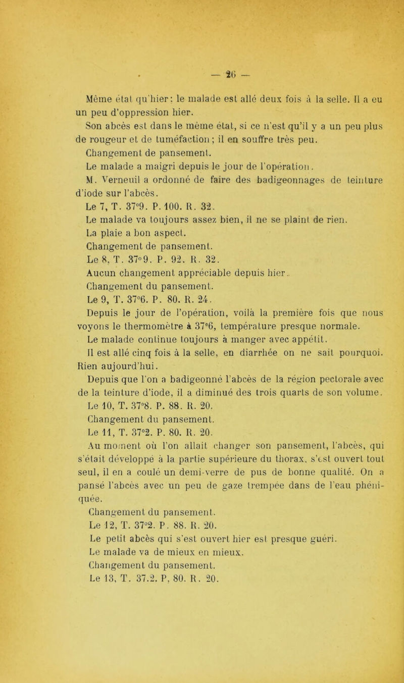 Même étal qu'hier; le malade est allé deux fois â la selle. Il a eu un peu d’oppression hier. Son abcès est dans le même état, si ce n’est qu’il y a un peu plus de rougeur et de tuméfaction; il en souffre très peu. Changement de pansement. Le malade a maigri depuis le jour de l’opération. M. Verneuil a ordonné de faire des badigeonnages de teinture d’iode sur l’abcès. Le 7, T. 37“9. P. 100. R. 3^2. Le malade va toujours assez bien, il ne se plaini de rien. La plaie a bon aspect. Changement de pansement. Le 8, T. 37°9. P. 92. U. 32. Aucun changement appréciable depuis hier.. Changement du pansement. Le 9, T. 37“6. P. 80. R. 24. Depuis le jour de l’opération, voilà la première fois que nous voyons le thermomètre à 37“6, température presque normale. Le malade continue toujours à manger avec appétit. Il est allé cinq fois à la selle, en diarrhée on ne sait pourquoi. Rien aujourd’hui. Depuis que l’on a badigeonné l’abcès de la région pectorale avec de la teinture d’iode, il a diminué des trois quarts de son volume. Le 10, T. 37''8. P. 88. R. 20. Changement du pansement. Le 11, T. 37°2. P. 80. R. 20. Au mo.'nent où l’on allait changer son pansement, l’abcès, qui s’était développé à la partie supérieure du thorax, s’est ouvert tout seul, il en a coulé un demi-verre de pus de bonne qualité. On a pansé l’abcès avec un peu de gaze trempée dans de l’eau phéni- quée. Changement du pansement. Le 12, T. 37°2. P. 88. R. 20. Le petit abcès qui s’est ouvert hier est presque guéri. Le malade va de mieux en mieux. Changement du pansement. Le 13, T. 37.2. P, 80. R. 20.