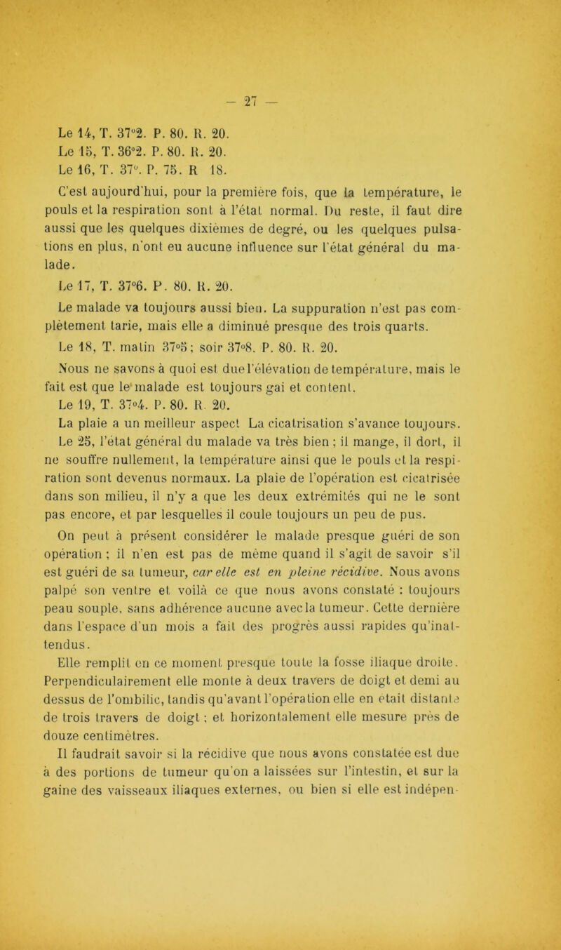 Le 14, T. 372. P. 80. R. 20. Le 15, T. 362. P. 80. K. 20. Le 16, T. 37^ P. 75. R 18. C’est aujourd'hui, pour la première fois, que la température, le pouls et la respiration sont à l’état normal. Du reste, il faut dire aussi que les quelques dixièmes de degré, ou les quelques pulsa- tions en plus, n’ont eu aucune influence sur l'état général du ma- lade. Le 17, T. 3706. P. 80. R. 20. Le malade va toujours aussi bien. La suppuration n’est pas com- plètement tarie, mais elle a diminué presque des trois quarts. Le 18, T. matin 37°5 ; soir 37“8. P. 80. R. 20. Nous ne savons à quoi est due l’élévation de température, mais le fait est que le‘malade est toujours gai et content. Le 19, T. 3704. P. 80. R. 20. La plaie a un meilleur aspect La cicatrisation s’avance toujours. Le 25, l’état général du malade va très bien ; il mange, il dort, il ne soutïre nullement, la température ainsi que le pouls et la respi- ration sont devenus normaux. La plaie de l’opération est cicatrisée dans son milieu, il n’y a que les deux extrémités qui ne le sont pas encore, et par lesquelles il coule toujours un peu de pus. On peut à présent considérer le malade; presque guéri de son opération; il n’en est pas de même quand il s’agit de savoir s’il est guéri de sa tumeur, car elle est en pleine récidive. Nous avons palpé son ventre et voilà ce que nous avons constaté : toujours peau souple, sans adhérence aucune avec la tumeur. Cette dernière dans l’espace d’un mois a fait des progrès aussi rapides qu’inal- tendus. Elle remplit en ce moment presque toute la fosse iliaque droite. Perpendiculairement elle monte à deux travers de doigt et demi au dessus de l’ombilic, tandis qu’avant l’opération elle en était distante de trois travers de doigt ; et horizontalement elle mesure près de douze centimètres. Il faudrait savoir si la récidive que nous avons constatée est due à des portions de tumeur qu’on a laissées sur l’intestin, et sur la gaine des vaisseaux iliaques externes, ou bien si elle estindépen