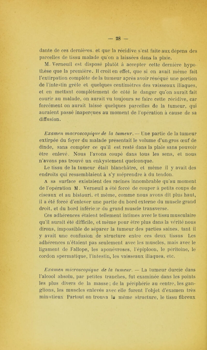 darile de ces dernières, et que la récidive s’est faite aux dépens des parcelles de tissu malade qu'on a laissées dans la plaie. M. 'Verneuil est disposé plutôt à accepter cette dernière hypo- thèse que la première. 11 croit en effet, que si on avait même fait l’extirpation complète delà tumeur après avoir réséqué une portion de l'intestin grêle et quelques centimètres des vaisseaux iliaques, et en mettant complètement de coté le danger qu’on aurait fait courir au malade, on aurait vu toujours se faire cette récidive, car forcément on aurait laissé quelques parcelles de la tumeur, qui auraient passé inaperçues au moment de l’opération à cause de sa diffusion. Examen macroscopique de la tumeur. — Une partie de la tumeur extirpée du foyer du malade présentait le volume d’un gros œuf de dinde, sans compter ce qu’il est resté dans la plaie sans pouvoir être enlevé. Nous l’avons coupé dans tous les sens, et nous n’avons pas trouvé un enkyslement quelconque. Le tissu de la tumeur était blanchâtre, et même il y avait des endroits qui ressemblaient à s’y méprendre à du tendon. A sa surface existaient des racines innombrable qu’au moment de l’opération M. 'Verneuil a été forcé de couper à petits coups de ciseaux et au bistouri, et même, comme nous avons dit plus haul, il a été forcé d’enlever une partie du bord externe du muscle grand droit, et du bord inférieur du grand muscle transverse. Ces adhérences étaient tellement intimes avec le tissu musculaire qu'il aurait été difficile, et même pour être plus dans la vérité nous dirons, impossible de séparer la tumeur des parties saines, tant il y avait une confusion de structure entre ces deux tissus Les adhérences n’étaient pas seulement avec les muscles, mais avec le ligament de Fallope, les aponévroses, l’épiploon, le péritoine, le cordon spermatique, l’intestin, les vaisseaux iliaques, etc. Examen microscopique de la tumeur. — La tumeur durcie dans l’alcool absolu, par petites tranches, fut examinée dans les points les plus divers de la masse; delà périphérie au centre, les gan- glions, les muscles enlevés avec elle furent l’objet d’examen très minutieux Partout on trouva la même structure, le tissu fibreux