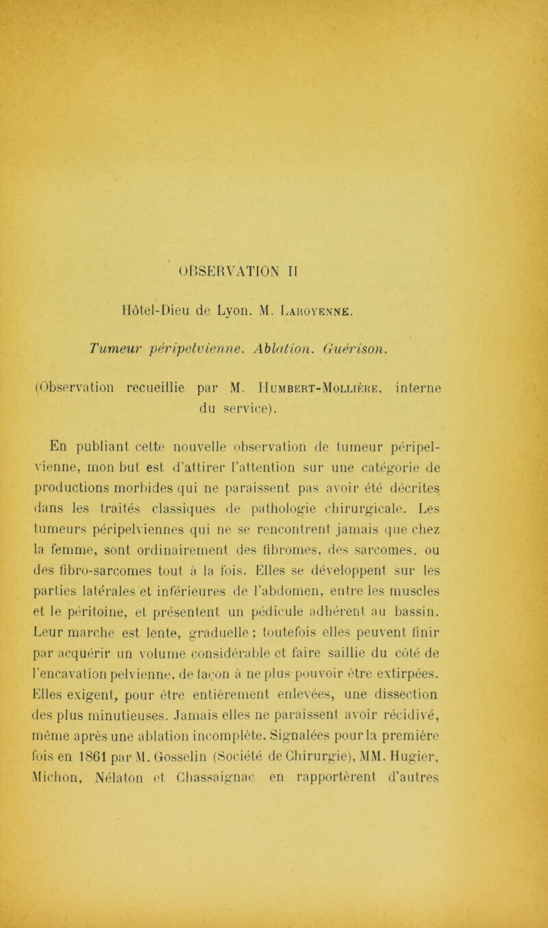 015SKRVATI0N II Hôtel-Dieu de Lyon. M. Lahove.vne. Tumeur péripelvienne. Ablation. Guérison. (Observntion recueillie par M. IIumbert-Mollièhe. interne du service). En publiant cette nouvelle observalion de luineur péripel- vienne, mon but est d’attirer l’attention sur une catëo-orie de productions morbides qui ne paraissent pas avoir été décrites dans les traités classiques de pathologie chirurgicale. Les tumeurs péripelviennes qui ne se renconti-ent jamais que chez la femme, sont ordinairement des fibromes, des sarcomes, ou des fibro-sarcomes tout à la Ibis. Elles se développent sur les parties latérales et inférieures de l’abdomen, entre les muscles et le péritoine, et présentent un pédicule adhérent au bassin. Leur marche est lente, graduelle; toutefois elles peuvent finir par acquérir un volume considérable et faire saillie du côté de l’encavation pelvienne, delacon à ne plus pouvoir être extirpées. Elles exigent, pour être entièrement enlevées, une dissection des plus minutieuses. Jamais elles ne paraissent avoir récidivé, môme après une ablation incomplète. Signalées pour la première fois en 1861 par M. Gosselin (Société de Chirurgie), .MM. Hugier, .Michon, Nélaton et Chassaignac en rapportèrent d’autres