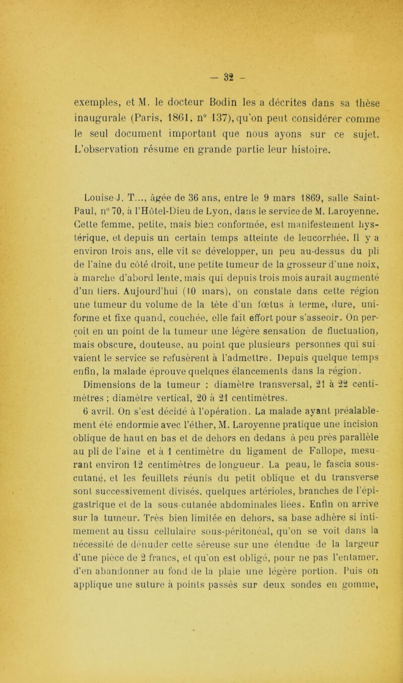 exemples, et M. le docteur Bodin les a décrites dans sa thèse inaugurale (Paris, 1861, n“ 137), qu'on peut considérer comme le seul document important que nous ayons sur ce sujet. L’observation résume en grande partie leur histoire. Louise J. T..., âgée de 36 ans, entre le 9 mars 1869, salle Saint- Paul, n° 70, à l’Hülel-Dieu de Lyon, dans le service de M. Laroyenne. Celle femme, petile, mais bien conformée, est manifeslemenl hys- térique, et depuis un certain temps atteinte de leucorrhée. Il y a environ trois ans, elle vit se développer, un peu au-dessus du pli de l’aine du côté droit, une petite tumeur de la grosseur d’une noix, à marche d’abord lente, mais qui depuis trois mois aurait augmenté d’un tiers. Aujourd’hui (10 mars), on constate dans celle région une tumeur du volume de la tète d’un fœtus à terme, dure, uni- forme et fixe quand, couchée, elle fait effort pour s’asseoir. On per- çoit en un point de la tumeur une légère sensation de fluctuation, mais obscure, douteuse, au point que plusieurs personnes qui sui vaienl le service se refusèrent à l’admettre. Depuis quelque temps enfin, la malade éprouve quelques élancements dans la région. Dimensions de la tumeur : diamètre transversal, 2î à 22 centi- mètres ; diamètre vertical, 20 à 21 centimètres. 6 avril. On s’est décidé à l’opération. La malade ayant préalable- ment été endormie avec l’éther, M. Laroyenne pratique une incision oblique de haut en bas et de dehors en dedans à peu près parallèle au pli de l’aine et à 1 centimètre du ligament de Fallope, mesu- rant environ 12 centimètres de longueur. La peau, le fascia sous- cutané, et les feuillets réunis du petit oblique et du transverse sont successivement divisés, quelques artérioles, branches de l’épi- gastrique et de la sous-cutanée abdominales liées. Enfin on arrive sur la tumeur. Très bien limitée en dehors, sa base adhère si inti- mement au tissu cellulaire sous-péritonéal, qu’on se voit dans la nécessité de dénuder cette séreuse sur une étendue de la largeur d’une pièce de 2 francs, et qu'on est obligé, pour ne pas l’entamer, d’en abandonner au fond de la plaie une légère portion. Puis on applique une suture à points passés sur deux sondes en gomme,