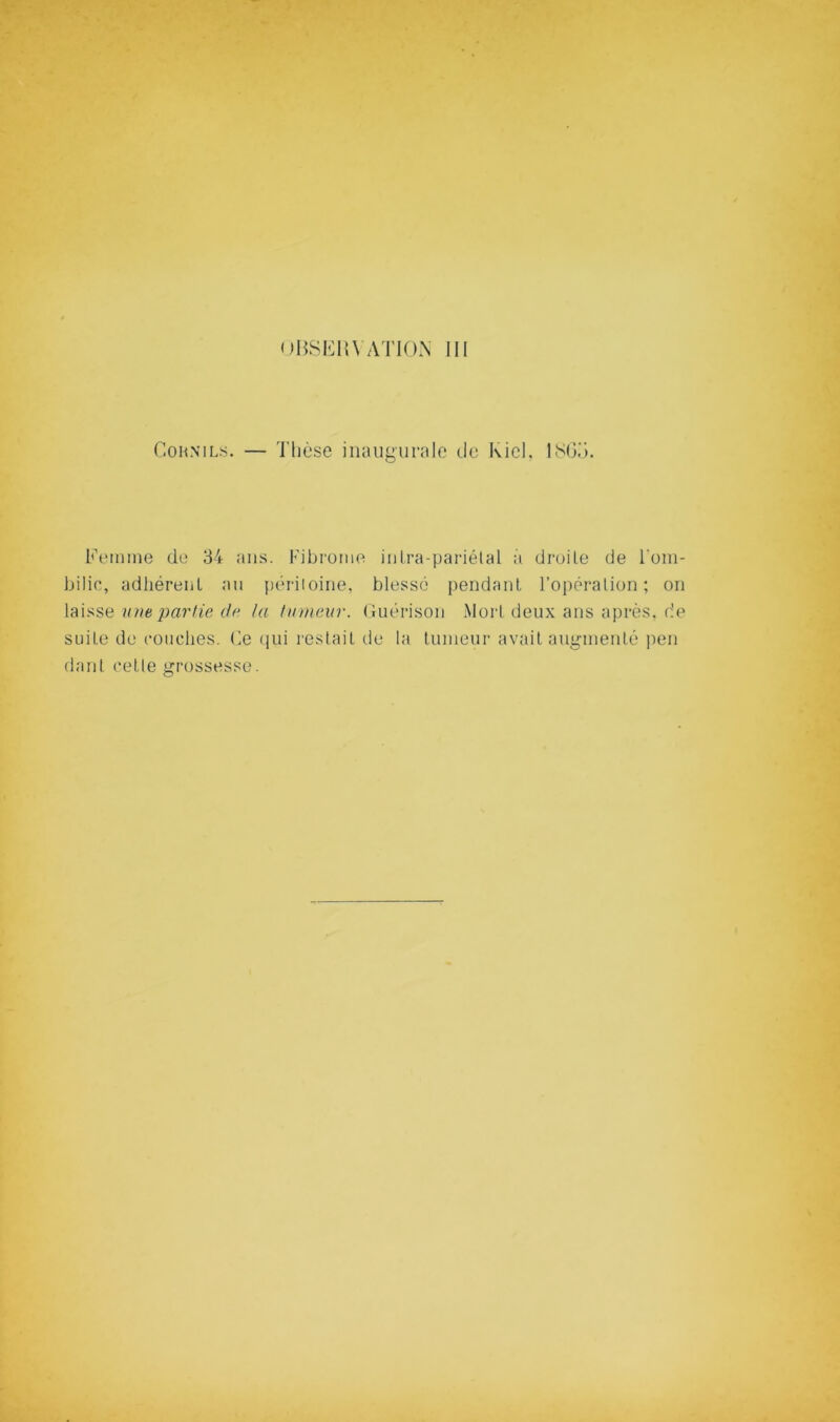 CoHNiLs. — Thèse inaugurale do Kiel. ISOd. Femme de 34 ans. Fibrome iiilra-pariétal a droile de l’om- bilic, adhérent au périioine, blessé pendant l’opération; on une partie 0f‘ ta hnneitr. ( luérison Mort deux ans après, de suite de couches. Ce (lui restait de la tumeur avait augmenté ])en dant cetle grossesse.