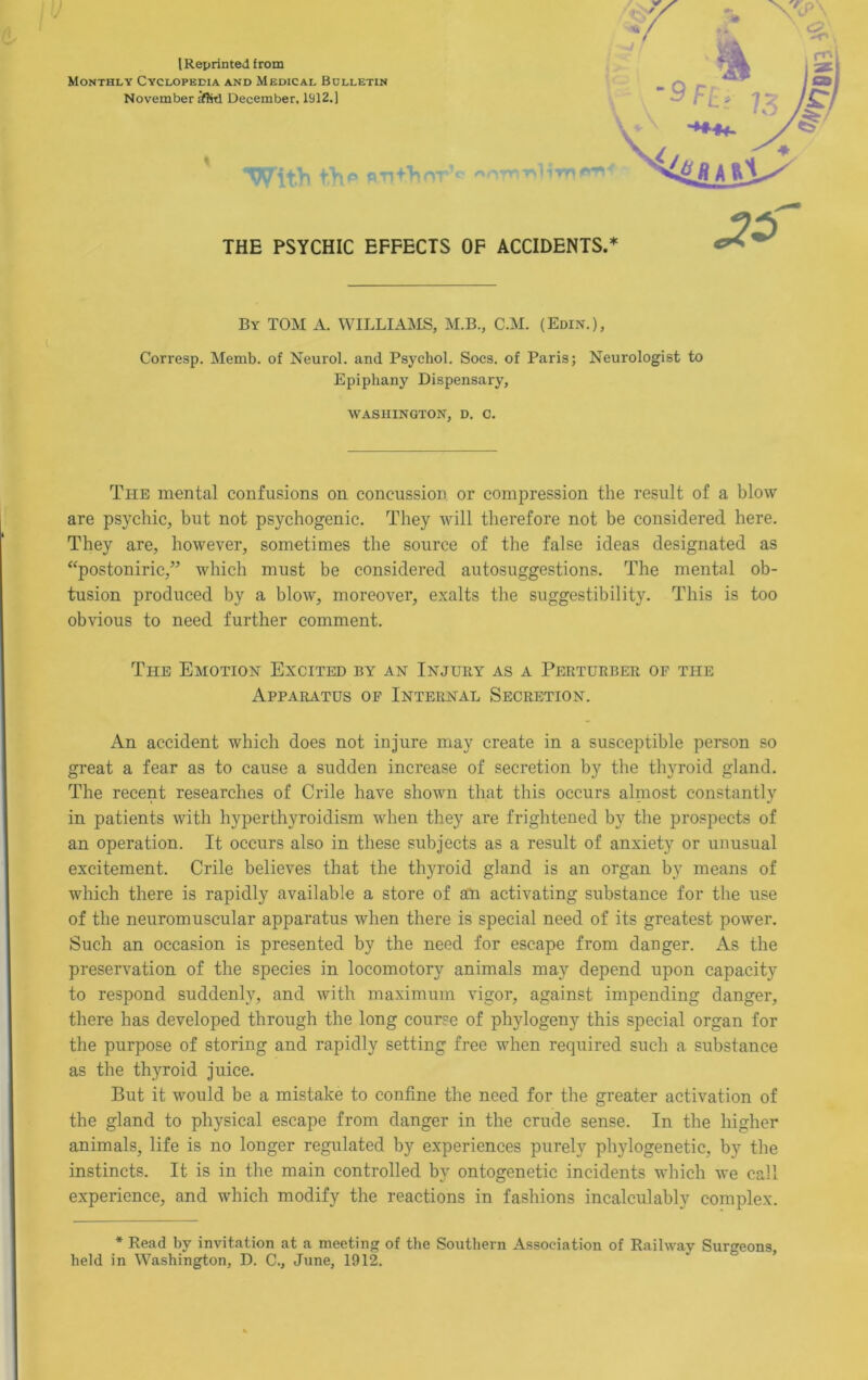 Monthly Cyclopedia and Medical Bulletin November ifli-d December, 1912.] % By tom a. williams, M.B., C.M. (Edin.), Corresp. Memb. of Neurol, and Psychol. Socs. of Paris; Neurologist to Epiphany Dispensary, WASHINGTON, D. C. The mental confusions on. concussion or compression the result of a blow are psychic, but not psychogenic. They will therefore not be considered here. They are, however, sometimes the source of the false ideas designated as ‘‘postoniric,” which must be considered autosuggestions. The mental ob- tusion produced by a blow, moreover, exalts the suggestibility. This is too obvious to need further comment. The Emotion Excited by an Injury as a Perturber of the AppARiVTUs OF Internal Secretion. An accident which does not injure niay create in a susceptible person so great a fear as to cause a sudden increase of secretion by the thyroid gland. The recent researches of Crile have shown that this occurs alniost constantly in patients with hyperthyroidism when they are frightened by the prospects of an operation. It occurs also in these subjects as a result of anxiety or unusual excitement. Crile believes that the thyroid gland is an organ by means of which there is rapidly available a store of an activating substance for the use of the neuromuscular apparatus when there is special need of its greatest power. Such an occasion is presented by the need for escape from danger. As the preservation of the species in locomotory animals may depend upon capacity to respond suddenly, and with maximum vigor, against impending danger, there has developed through the long course of phylogeny this special organ for the purpose of storing and rapidly setting free when required such a substance as the thyroid juice. But it would be a mistake to confine the need for the greater activation of the gland to physical escape from danger in the crude sense. In the higher animals, life is no longer regulated by experiences purely phylogenetic, by the instincts. It is in the main controlled by ontogenetic incidents which we call experience, and which modify the reactions in fashions incalculably complex. * Read by invitation at a meeting of the Southern Association of Railway Surgeons, held in Washington, D. C., June, 1912.