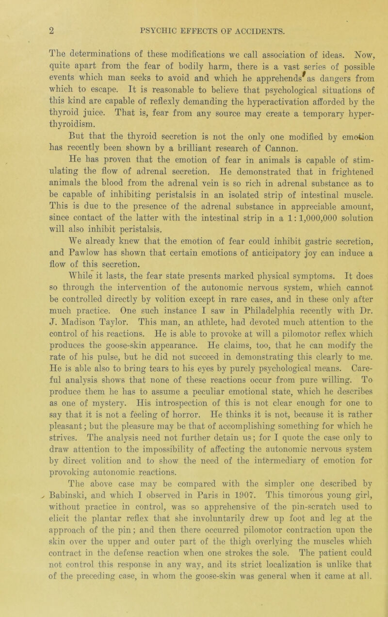 The deteimmations of these modifications we call association of ideas. ISFow, quite apart from the fear of bodily harm, there is a vast series of possible events which man seeks to avoid and which he apprehends^ as dangers from which to escape. It is reasonable to believe that psychological situations of this kind are capable of reflexly demanding the hyperactivation afforded by the thyroid juice. That is, fear from any source may create a temporary hyper- thyroidism. But that the thyroid secretion is not the only one modified by emotion has recently been shown by a brilliant research of Cannon. He has proven that the emotion of fear in animals is capable of stim- ulating the flow of adrenal secretion. He demonstrated that in frightened animals the blood from the adrenal vein is so rich in adrenal substance as to be capable of inhibiting peristalsis in an isolated strip of intestinal muscle. This is due to the presence of the adrenal substance in appreciable amount, since contact of the latter with the intestinal strip in a 1:1,000,000 solution will also inhibit peristalsis. We already knew that the emotion of fear could inhibit gastric secretion, and Pawlow has shown that certain emotions of anticipatory joy can induce a flow of this secretion. While it lasts, the fear state presents marked physical symptoms. It does so through the intervention of the autonomic nervous system, which cannot be controlled directly by volition except in rare cases, and in these only after much practice. One such instance I saw in Philadelphia recently with Dr. J. Madison Taylor. This man, an athlete, had devoted much attention to the control of his reactions. He is able to provoke at will a pilomotor reflex which produces the goose-skin appearance. He claims, too, that he can modify the rate of his pulse, but he did not succeed in demonstrating this clearly to me. He is able also to bring tears to his eyes by purely psychological means. Care- ful analysis show's that none of these reactions occur from pure willing. To produce them he has to assume a peculiar emotional state, which he describes as one of mystery. His introspection of this is not clear enough for one to say that it is not a feeling of horror. He thinks it is not, because it is rather pleasant; but the pleasure may be that of accomplishing something for which he strives. The analysis need not further detain us; for I quote the case only to draw attention to the impossibility of affecting the autonomic nervous system by direct volition and to show the need of the intermediary of emotion for provoking autonomic reactions. The above case may be compared with the simpler one described by > Babinski, and which I observed in Paris in 1-907. This timorous young girl, without practice in control, was so apprehensive of the pin-scratch used to elicit the plantar reflex that she involuntarily drew up foot and leg at the approach of the pin; and then there occurred pilomotor contraction upon the skin over the upper and outer part of the thigh overlying the muscles which contract in the defense reaction when one strokes the sole. The patient could not control this response in any way, and its strict localization is unlike that of the preceding case, in whom the goose-skin was general when it came at all.