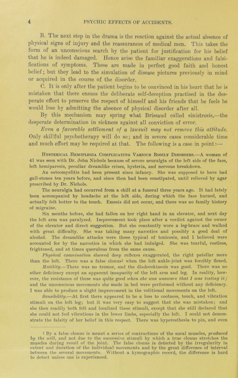 B. The next step in the drama is the reaction against the actual absence of physical signs of injury and the reassurances of medical men. This takes the form of an unconscious search by the patient for justification for his belief that he is indeed damaged. Hence arise the familiar exaggerations and falsi- fications of symptoms. These are made in perfect good faith and honest belief; but they lead to the simulation of disease pictures previously in mind or acquired in the course of the disorder. C. It is only after the patient begins to be convinced in his heart that he is mistaken that there ensues the deliberate self-deception practised in the des- perate effort to preserve the respect of himself and his friends that he feels he would lose by admitting the absence of physical disorder after all. By this mechanism may spring what Brissaud called sinistrosis,—the desperate determination in sickness against all conviction of error. Even a favorable settlement of a lawsuit may not remove this attitude. Only skillful psychotherapy will do so; and in severe cases considerable time and much effort may be required at that. The following is a case in point:— FIysteric.vl Hemiplegia Complicating Various Bodily Disorders.—A woman of 41 was seen with Dr. John Nichols because of severe neuralgia of the left side of the face, left hemiparesis, peculiar dreamlike crises, hysteria, and nervous breakdown. An osteomyelitis had been present since infancy. She was supposed to have had gall-stones ten years before, and since then had been constipated, until relieved by agar prescribed by Dr. Nichols. The neuralgia had occurred from a chill at a funeral three years ago. It had lately been accompanied by headache at the left side, during which the face burned, and actually felt hotter to the touch. Emesis did not occur, and there was no family history of migraine. Six months before, she had fallen on her right hand in an elevator, and next day the left arm was paralyzed. Improvement took place after a verdict against the owner of the elevator and direct suggestion. But she constantly wore a leg-brace and walked with great difficulty. She was taking many narcotics and possibly a good deal of alcohol. The dreamlike attacks were those typical of toxicosis, and I believed were accounted for by the narcotics in which she had indulged. She w’as tearful, restless, frightened, and at times querulous from the same cause. Physical examination showed deep reflexes exaggerated, the right patellar more than the left. There was a false clonusi when the left ankle-joint was forcibly flexed. Motility.—There was no tremor, and the diadocokinesis was good. There was no other deficiency except an apparent incapacity of the left arm and leg. In reality, how- ever, the resistance of these was quite good when she was unaware that I teas testing it; and the unconscious movements she made in bed were performed without any deficiency. I was able to produce a slight improvement in the volitional movements on the left. Sensibility.—At first there appeared to be a loss to coolness, touch, and vibration stimuli on the left leg; but it was very easy to suggest that she was mistaken; and she then readily both felt and localized these stimuli, except that she still declared that she could not feel vibrations in the lower limbs, especially the left. I could not demon- strate the falsity of her belief in this respect. There was hyperesthesia to pin, and even 1 By a false clonus is meant a series of contractions of the sural muscles, produced by the loill, and not due to the successive stimuli by which a true clonus stretches the muscles during recoil of the joint. The false clonus is detected by the irregularity in extent and duration of the individual movements and by the great difference of interval between tlie several movements. Without a kymographic record, the difference is hard to detect unless one is experienced.