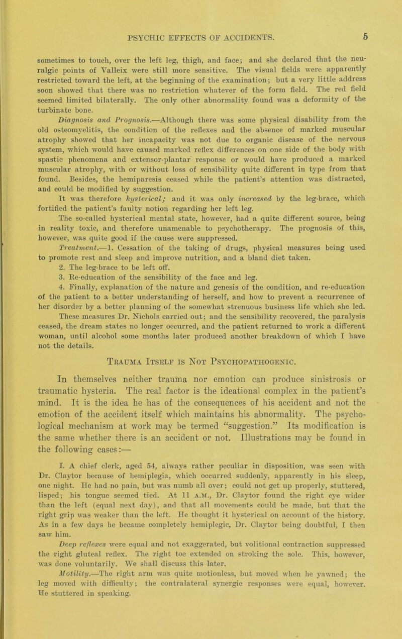 sometimes to touch, over the left leg, thigh, and face; and she declared that the neu- ralgic points of Valleix were still more sensitive. The visual fields were apparently restricted toward the left, at the beginning of the examination; but a very little address soon showed that there was no restriction whatever of the form field. The red field seemed limited bilaterally. The only other abnormality found was a deformity of the turbinate bone. Diagnosis and Prognosis.—Although there was some physical disability from the old osteomyelitis, the condition of the reflexes and the absence of marked muscular atrophy showed that her incapacity was not due to organic disease of the nervous system, which would have caused marked reflex diflerences on one side of the body with spastic phenomena and extensor-plantar response or would have produced a marked muscular atrophy, with or without loss of sensibility quite different in type from that found. Besides, the hemiparesis ceased while the patient’s attention was distracted, and could be modified by suggestion. It was therefore hysterical; and it was only increased by the leg-brace, which fortified the patient’s faulty notion regarding her left leg. Tlie so-called hysterical mental state, however, had a quite different source, being in reality toxic, and therefore unamenable to psychotherapy. The prognosis of this, however, was quite good if the cause were suppressed. Treatment.—1. Cessation of the taking of drugs, physical measures being used to promote rest and sleep and improve nutrition, and a bland diet taken. 2. The leg-brace to be left off. 3. Re-education of the sensibility of the face and leg. 4. Finally, explanation of the nature and genesis of the condition, and re-education of the patient to a better understanding of herself, and how to prevent a recurrence of her disorder by a better planning of the somewhat strenuous business life which she led. These measures Dr. Nichols carried out; and the sensibility recovered, the paralysis ceased, the dream states no longer occurred, and the patient returned to work a different woman, until alcohol some months later produced another breakdown of which I have not the details. Trauma Itself is Hot Psychopathogenic. In themselves neither trauma nor emotion can produce sinistrosis or traumatic hysteria. The real factor is the ideational complex in the patient’s mind. It is the idea he has of the consequences of his accident and not the emotion of the accident itself which maintains his abnormality. The psycho- logical mechanism at work may be termed “suggestion.” Its modification is the same whether there is an accident or not. Illustrations may be found in the following cases:— I. A chief clerk, aged 54, always rather peculiar in disposition, was seen with Dr. Claytor because of hemiplegia, which occurred suddenly, apparently in his sleep, one night. lie had no pain, but was numb all over; could not get up properly, stuttered, lisped; his tongue seemed tied. At 11 a.m.. Dr. Claytor found the right eye wider than the left (equal next day), and that all movements could be made, but that the right grip was weaker than the left. He thought it hysterical on account of the history. As in a few days he became completely hemiplegic. Dr. Claytor being doubtful, I then saw him. Deep reflexes were equal and not exaggerated, but volitional contraction suppressed the right gluteal reflex. The right toe extended on stroking the sole. This, however, was done voluntarily. We shall discuss this later. Motility.—The right arm was quite motionless, but moved when he yawned; the leg moved with difliculty; the contralateral synergic responses were equal, however. He stuttered in speaking.