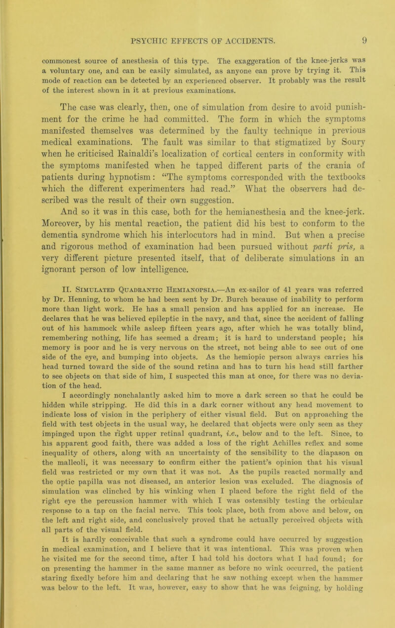 commonest source of anesthesia of this type. The exaggeration of the knee-jerks was a voluntary one, and can be easily simulated, as anyone can prove by trying it. This mode of reaction can be detected by an experienced observer. It probably was the result of the interest shown in it at previous examinations. The case was clearly, then, one of simulation from desire to avoid punish- ment for the crime he had committed. The form in which the symptoms manifested themselves was determined by the faulty technique in previous medical examinations. The fault was similar to that stigmatized by Soury when he criticised Eainaldi’s localization of cortical centers in conformity with the symptoms manifested when he tapped different parts of the crania of patients during hypnotism; “The symptoms corresponded with the textbooks which the different experimenters had read.” What the observers had de- scribed was the result of their own suggestion. And so it was in this case, both for the hemianesthesia and the knee-jerk. Moreover, by his mental reaction, the patient did his best to conform to the dementia syndrome which his interlocutors had in mind. But when a precise and rigorous method of examination had been pursued without parti pris, a very different picture presented itself, that of deliberate simulations in an ignorant person of low intelligence. II. Simulated Quadrantic PIemianopsia.—An ex-sailor of 41 years was referred by Dr. Henning, to whom he had been sent by Dr. Burch because of inability to perform more than light work. He has a small pension and has applied for an increase. He declares that he was believed epileptic in the navy, and that, since the accident of falling out of his hammock while asleep fifteen years ago, after which he was totally blind, remembering nothing, life has seemed a dream; it is hard to understand people; his memory is poor and he is very nervous on the street, not being able to see out of one side of the eye, and bumping into objects. As the hemiopic person always carries his head turned toward the side of the sound retina and has to turn his head still farther to see objects on that side of him, I suspected this man at once, for there wms no devia- tion of the head. I accordingly nonchalantly asked him to move a dark screen so that he could be hidden while stripping. He did this in a dark corner without any head movement to indicate loss of vision in the periphery of either visual field. But on approaching the field with test objects in the usual way, he declared that objects were only seen as they impinged upon the right upper retinal quadrant, i.e., below and to the left. Since, to his apparent good faith, there was added a loss of the right Achilles reflex and some inequality of others, along with an uncertainty of the sensibility to the diapason on the malleoli, it was necessary to confirm either the patient’s opinion that his visual field was restricted or my own that it was not. As the pupils reacted normally and the optic papilla was not diseased, an anterior lesion was excluded. The diagnosis of simulation was clinched by his winking when I placed before the right field of the right eye the percussion hammer with which I was ostensibly testing the orbicular response to a tap on the facial nerve. This took place, both from above and below, on the left and right side, and conclusively proved that he actually perceived objects with all parts of the visual field. It is hardly conceivable that such a syndrome could have occurred by suggestion in medical examination, and I believe that it w’as intentional. This was proven when he visited me for the second time, after I had told his doctors what I had found; for on presenting the hammer in the same manner as before no wink occurred, the patient staring fixedly before him and declaring that he saw nothing except when the hammer was below to the left. It was, however, easy to show that he was feigning, by holding