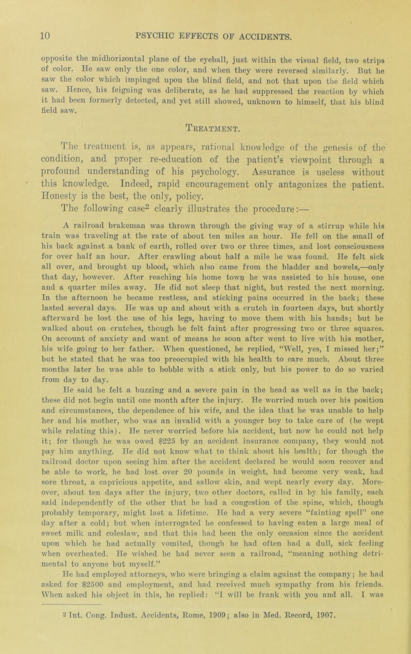 opposite the midhorizontal plane of the eyeball, just within the visual field, two strips of color. He saw only the one color, and when they were reversed similarly. But he saw the color which impinged upon the blind field, and not that upon the field which saw. Hence, his feigning was deliberate, as he had suppressed the reaction by which it had been formerly detected, and yet still showed, unknown to himself, that his blind field saw. Treatment. The treatiiient is, as a})pears, rational knowledge of the genesis of the condition, and proper re-education of the patient’s viewpoint through a profound understanding of his psychology. Assurance is useless without this knowledge. Indeed, rapid encouragement only antagonizes the patient. Honesty is the best, the only, policy. The following case^ clearly illustrates the procedure:— A railroad brakeman was thrown through the giving way of a stirrup while his train was traveling at the rate of about ten miles an hour. He fell on the small of his back against a bank of earth, rolled over two or three times, and lost consciousness for over half an hour. After crawling about half a mile he was found. He felt sick all over, and brought up blood, which also came from the bladder and bowels,—only that day, however. After reaching his home towp he was assisted to his house, one and a quarter miles aw’ay. He did not sleep that night, but rested the next morning. In the afternoon he became restless, and stieking pains occurred in the back; these lasted several days. He was up and about with a crutch in fourteen days, but shortly afterward he lost the use of his legs, having to move them with his hands; but he walked about on crutches, though he felt faint after progressing two or three squares. On account of anxiety and want of means he soon after went to live with his mother, his wife going to her father. When questioned, he replied, “Well, yes, I missed her;” but he stated that he was too preoccupied with his health to care much. About three months later he was able to hobble with a stick only, but his power to do so varied from day to day. He said he felt a buzzing and a severe pain in the head as well as in the back; these did not begin until one month after the injury. He worried much over his position and circumstances, the dependence of his wife, and the idea that he was unable to help her and his mother, who was an invalid with a younger boy to take care of (he wept while relating this). He never worried before his accident, but now he could not help it; for though he was owed $225 by an accident insurance company, they would not pay him anything. He did not know what to think about his healtli; for though the railroad doctor upon seeing him after the accident declared he would soon recover and be able to work, he had lost over 20 pounds in weight, had become very weak, had sore throat, a capricious appetite, and sallow skin, and wept nearly every day. More- over, about ten days after the injury, two other doctors, called in by his family, each said independently of the other that he had a congestion of the spine, which, though probably temporary, might last a lifetime. He had a very severe “fainting spell” one day after a cold; but when interrogated he confessed to having eaten a large meal of sweet milk and coleslaw, and that this had been the only occasion since the accident upon which he had actually vomited, though he had often had a dull, sick feeling when overheated. He wished he had never seen a railroad, “meaning nothing detri- mental to anyone but myself.” He had employed attorneys, who were bringing a claim against the company; he had asked for $2500 and employment, and had received much sympathy from his friends. When asked his object in this, he replied: “I will be frank with you and all. I was 2 Tnt. Cong. Indust. Accidents, Rome, 1909; also in Med. Record, 1907.