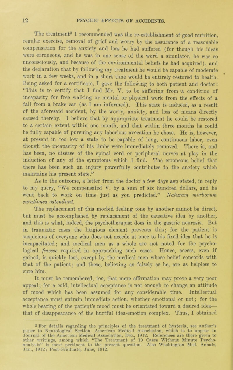 The treatment^ I recommended was the re-establishment of good nutrition, regular exercise, removal of grief and worry by the assurance of a reasonable compensation for the anxiety and loss he had suffered (for though his ideas were erroneous, and he was in one sense of the word a simulator, he was so unconsciously, and because of the environmental beliefs he had acquired), and the declaration that by following my treatment he would be capable of moderate work in a few weeks, and in a short time would be entirely restored to health. Being asked for a certificate, I gave the following to both patient and doctor: ‘‘This is to certify that I find Mr. V. to be suffering from *a condition of incapacity for free walking or mental or physical work from the effects of a fall from a brake car (as I am informed). This state is induced, as a result of the aforesaid accident, by the worry^ anxiety, and loss of means directly caused thereby. I believe that by appropriate treatment he could be restored to a certain extent within one month, and that within three months he could be fully capable of pursuing any laborious avocation he chose. He is, however, at present in too low a state to be capable of long, continuous labor, even though the incapacity of his limbs were immediately removed. There is, and has been, no disease of the spinal cord or peripheral nerves at play in the induction of any of the symptoms which I find. The erroneous belief that there has been such an injury powerfully contributes to the anxiety which maintains his present state.” As to the outcome, a letter from the doctor a few days ago stated, in reply to my query, “We compensated V. by a sum of six hundred dollars, and he went back to work on time just as you predicted.” Naturam morhorum curationes ostendunt. The replacement of this morbid feeling tone by another cannot be direct, but must be accomplished by replacement of the causative idea by another, and this is what, indeed, the psychotherapist does in the gastric neurosis. But in traumatic cases the litigious element prevents this; for the patient is suspicious of everyone who does not accede at once to his fixed idea that he is incapacitated; and medical men as a whole are not noted for the psycho- logical finesse required in approaching such cases. Hence, access, even if gained, is quickly lost, except by the medical men whose belief concords with that of the patient; and these, believing as falsely as he, are as helpless to cure him. It must be remembered, too, that mere affirmation may prove a very poor appeal; for a cold, intellectual acceptance is not enough to change an attitude of mood which has been assumed for any considerable time. Intellectual acceptance must entrain immediate action, whether emotional or not; for the whole bearing of the patient’s mood must be orientated toward a desired idea— that of disappearance of the hurtful idea-emotion complex. Thus, I obtained 3 For details regarding the principles of the treatment of hysteria, see author’s paper to Neurological Section, American IMedical Association, which is to appear in Journal of the American Medical Association, Dec., 1912. References are there given to other writings, among which “The Treatment of 10 Cases Without Miniite Psycho- analysis” is most pertinent to the present question. Also Washington Med. Annals, Jan., 1912; Post-Graduate, June, 1912.